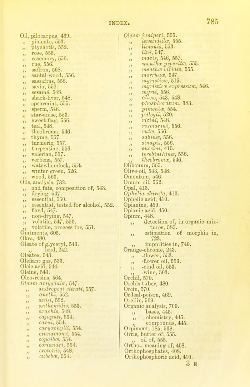 Oil, pilocarpus, 469. „ pimento, 553. „ ptychotis, 552. „ rose, 555. „ rosemary, 556. ,, rue, 556. „ saflFron, 56S. „ santal-wood, 556. „ sassafras, 556. „ savia, 556. „ sesara6, 54S. „ shark-liver, 548. „ spearmint, 555. ,, sperm, 546. ,, star-anise, 55-3. „ sweet-flag, 556. „ teal, 548. „ theobroma, 546. „ thyme, 557. „ turmeric, 557. ,, turpentine, 556. „ valerian, 557. „ verbena, 557. „ water-hemlock, 554. ,, winter-green, 526. ,, wood, 563. Oils, analysis, 732. ,, and fats, composition of, 543. „ drying, 547. „ essential, 550. „ essential, tested for alcohol, 552. „ fixed, 547. ., non-drying, 547. „ volatile, 547, 550. ,, volatile, process for, 551. Ointments, 605. Okra, 480. Oleate of glyceryl, 543. lead, 242. Oleates, 543. Olefiant gas, 533. Oleic acid, 544. Oleine, 643. Oleo-resins, 564. Oleum amygdala;, 547. ,, andropo;ii citrati, 557. ,, a/netlvi, 552. „ a/nisi, 552. ,, anthemidin, 553. ,, arachis, 548. ,, cajuputi, 554. „ carui, 554. ,, caryophylli, 554. „ cinnamomi, 554. „ copaiba;, 554. „ coriandri, 554. „ crotonis, 648. „ cubebx, 564. Olewn juniperi, 555. ,, lavandulm, 555. „ limonis, 553. „ Uni, 547. „ viacis, 546, 557. ,, menthx piperita:, 555. ,, menthce viridis, 555. ,, morrhum, 547. ,, myristicw, 515. ,, myristicos expressum, 546. ,, myrti, 556. „ olivas, 543, 548. ,, phosphoratiun, 883. ,, pimentce, 554, „ pulegii, 520. „ ricini, 548. „ rosmarini, 556. ,, rutce, 556. ,, sabince, 556. „ sinapis, 556. „ succini, 415. ,, terebinthince, 556. ,, theobromos, 546. Olibanum, 565. Olive-oil, 543, 548. Omentum, 546. Omum oil, 552. Opal, 413. Ophelia chirata, 410. Ophelic acid, 410. Opianine, 450. Opianic acid, 450. Opium, 448. „ detection of, in organic mix- tures, 585. ,, estimation of morphia in, 723. „ impurities in, 740. Orange-chrome, 213. ,, -flower, 553. ,, -flower oil, 553. ,, -rind oil, 553. ,, -wine, 503. Orchil, 570. Orchis tuber, 480. Orcin, 570. Ordeal-poison, 469. OrelUn, 569. Organic analysis, 709. „ bases, 445. ,, . chemistry, 445. ,, compounds, 445. Oi-piment, 185, 568. Orris, butter of, 555. ,, oil of, 555. Ortho-, meaning of, 408. Orthophosphates, 408. Orthophosphoric acid, 410. 3 E