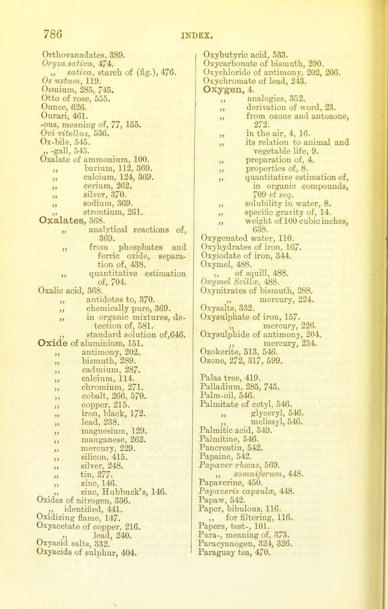 Ortliovanadates, 389. Onjza sativa, 474. „ sativa, starch of (fig.), 476. Os ustum, 119. Osmium, 285, 745. Otto of rose, 555. Ounce, 626. Ourari, 461. -ous, meaning of, 77, 155. Ovi vitellus^ 536. Ox-bile, 545. ,, -gall, 545. Oxalate of ammonium, 100. „ barium, 112, 369. „ calcium, 124, 369. cerium, 262. „ silver, 370. „ sodium, 369. ,, strontium, 261. Oxalates, 368. „ analytical reactions of, 369. „ from pbospbates and ferric oxide, separa- tion of, 438. „ quantitative estimation of, 704. Oxalic acid, 368. „ antidotes to, 370. ,, cliemicaUy pure, 369. „ in organic mixtures, de- tection of, 581. ,, standard solution of,646. Oxide of aluminium, 151. ,, antimony, 202. „ bismuth, 289. ,, cadmium, 287. „ calcium, 114. „ chromium, 271. „ cobalt, 266, 570. ,, copper, 215. „ iron, black, 172. „ lead, 238. „ magnesium, 129. manganese, 262. „ mercury, 229. silicon, 415. J, silver, 248. „ tin, 277. „ zinc, 146. ,, zinc, Hubbuck's, 146. Oxides of nitrogen, 836. „ identified, 441. Oxidizing iiame, 147. Oxyacetate of copper, 216. „ lead, 240. Oxyacid salts, 332. Oxyacids of sulnhur, 404. Oxybutyric acid, 533. Oxycarbonate of bismuth, 290. Oxychloride of antimony, 202, 206. Oxychromate of lead, 243. Oxygen, 4. ,, analogies, 352. „ derivation of word, 23. „ from ozone and antozone, . 272. ,, in the air, 4, 16. „ its relation to animal and vegetable life, 9. „ preparation of, 4. ,, properties of, 8. „ quantitative estimation of, in organic compounds, 709 et seq. „ solubility in water, 8. ,, specific gravity of, 14. „ weight of 100 cubic inches, 638. Oxygenated water, 110. Oxyhydrates of iron, 167. Oxyiodate of iron, 344. Oxymel, 4S8. ,, of squill, 488. Oxymel Scillce, 458. Oxynitrates of bismuth, 288. ,, mercury, 224. Oxysalts, 332. Oxysulphate of iron, 157. ,, mercury, 226. Oxysnlphide of antimony, 204. ,, mercury, 234. Ozokerite, 513, 546. Ozone, 272, 317, 599. Palas tree, 419. PaUadium, 285, 745. Palm-oil, 546. PaLmitate of cetyl, 546. „ glyceryl, 546. ,, melissyl, 546. Palmitic acid, 549. Palmitine, 54i5. Pancreatin, 542. Papaine, 542. Pa/paver rlwas, 569. ,, somniferuin, 448. Papaverine, 450. Pa/paveris capswlo;, 448. Papaw, 542. Paper, bibulous, 116. ,, for filtering, 116. Papers, test-, 101. Para-, meaning of, 373. Paracyanogen, 324, 326. Paraguay tea, 470.