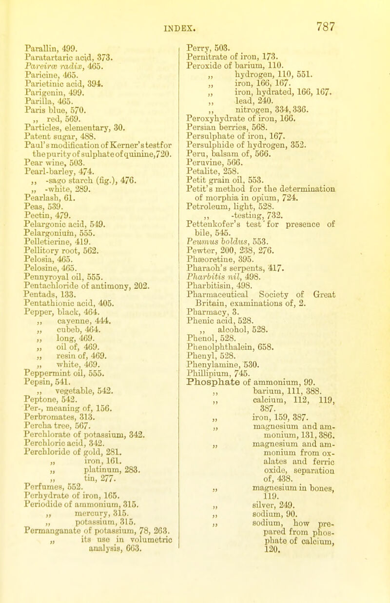 Parallin, 499. Panitavtaric acid, 373. PareircB radix, 465. Paviciue, 405. Parietinic acid, 394. Parigenin, 499. Pai'illa, 4(35. Pai'is blue, 570. ,, red, 569. Particles, elementary, 30. Patent sugar, 488. Paul's modification of Kerner's testfor the purity of sulphate of quinine,720. Pear wine, 503. Pearl-barley, 474. -sago starch (fig.), 476. „ -white, 289. Pearlash, 61. Peas, 539. Pectin, 479. Pelargonic acid, 649. Pelargoniuin, 555. Pelletierine, 419. Pellitory root, 562. Pelosia, 465. Pelosine, 465. Pennyroyal oil, 555. Pentachloride of antimony, 202. Pentads, 133. Pentathionic acid, 405. Pepper, black, 464. ,, cayenne, 444. „ cubeb, 464. „ long, 469. „ oil of, 469. „ resin of, 469. „ white, 469. Peppermint oil, 555. Pepsin, 541. „ vegetable, 542. Peptone, 542. Per-, meaning of, 156. Perbromates, 313. Percha tree, 567. Perchlorate of potassium, 342. Perchloric acid, 342. Perchloride of gold, 281. „ iron, 161. „ platinum, 283. „ tin, 277. Perfumes, 552. Perhydrato of iron, 165. Periodide of ammonium, 315. ,, mercury, 315. ,, potassium, 315. Permanganate of potassium, 78, 263. „ its use in volumetric amilysis, G63. Perry, 503. Pernitrate of iron, 173. Peroxide of bai'ium, 110. ,, hydrogen, 110, 551. „ iron, 166, 167. ,, iron, hydrated, 166, 167. „ lead, 240. ,, nitrogen, 334,336. Peroxyhydrate of iron, 166. Persian berries, 568. Persulphate of iron, 167- Persulphide of hydrogen, 352. Peru, balsam of, 566. Poruvine, 566. Petalite, 258. Petit grain oil, 553. Petit's method for the determination of morphia in opium, 724. Petroleum, light, 528. ,, -testing, 732. Pettenkofer's test'for presence of bile, 545. Pewnus holdus, 553. Pewter, 200, 238, 276. PhsBoretine, 395. j PharaoTi's serpents, 417. Pharbitis nil, 498. Pharbitism, 498. Pharmaceutical Society of Great Britain, examinations of, 2. Pharmacy, 3. Phenic acid, 528. ,, alcohol, 528. Phenol, 528. Phenolphthalein, 658. Phenyl, 528. Phenylamine, 530. PhiUipium, 745. Ph.osph.ate of ammonium, 99. ,, barium. 111, 388. ,, calcium, 112, 119, 387. „ u-on, 159, 387. „ magnesium and am- monium, 131, 386. „ magnesium and am- monium from ox- alates and ferric oxide, separation of, 4^8. ., magnesium in bones, 119. „ silver, 249. ,, sodium, 90. ,, sodium, how pre- pared from phos- phate of calcium, 120.