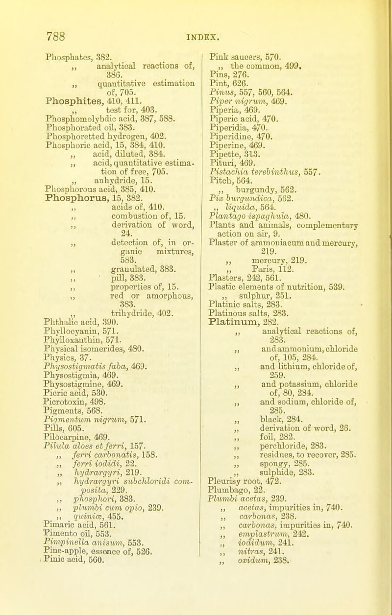 Phospbates, 382. ,, analytical reactions of, 386. „ quantitative estimation of, 705. Phosphites, 410, 411. ,, test for, 403. Phosphomolybdic acid, 387, 588. Phospliorated oil, 383. Phosjjlioretted hydrogen, 402. Phosphoric acid, 15, 384, 410. „ acid, diluted, 384. „ acid, quantitative estima- tion of free, 705. ,, anhydride, 15. Phosphorous acid, 385, 410. Phosphorus, 15, 382. ,, acids of, 410. ,, combustion of, 15. ,, derivation of word, 24. „ detection of, in or- ganic mixtures, 583. „ granulated, 383. „ ■ pill, 383. ,, properties of, 15. ,, red or amorphous, 383. „ trihydride, 402. Phthalic acid, 390. Phyllocyanin, 571. Phylloxanthin, 571- Physical isomerides, 480. Physics, 37. Physostigmatis faba, 469. Physostigmia, 469. Physostigmine, 469. Picric acid, 530. Picrotoxin, 498. Pigments, 568. Piqmentum v/igrum, 571. Piils, 605. Pilocarpine, 469. Pilula aloes etferri, 157. ,, ferri carhonatis, 158. ,, ferri iodidi, 22. „ hydrargyri, 219. ,, hydrargyri subchloridi com- posita, 229. ,, phosphori, 383. ,, plunibi cuvi opio, 239. ,, quinicB, 455. Pimaric acid, 501. Pimento oil, 553. Pimpinella anisum, 553. Pine-apple, essence of, 526. Pinic acid, 560. Pink saucers, 570. ,, the common, 499. Pins, 276. Pint, 626. Pinus, 557, 560, 564. Piper nigrum, 409. Piperia, 469. Piperic acid, 470. Piperidia, 470. Piperidine, 470. Piperine, 469. Pipette, 313. Pituri, 469. Pistachia terebinthus, 557. Pitch, 564. ,, burgundy, 562. Pix hurguiidica, 502. ,, liquida, 564. Plantago ispagJmJa, 480. Plants and animals, complementary action on air, 9. Plaster of ammoniacum and mercury, 219. ,, mercury, 219. „ Paris, 112. Plasters, 242, 561. Plastic elements of nutrition, 539. ,, sulphur, 251. Platinic salts, 283. Platinous salts, 283. Platiniim, 282. „ analytical reactions of, 283. „ and ammonium, chloride of, 105, 284.. „ and lithium, chloride of, 259. „ and potassium, chloride of, 80, 234. „ and sodium, chloride of, 285. „ black, 284. „ derivation of v^ord, 26. foil, 282. ,, perchloride, 283. „ residues, to recover, 285. „ spongy, 285. „ sulphide, 283. Pleurisy root, 472. Plumbago, 22. Plumbi acetas, 239. „ acetas, impurities in, 740. ,, ca/rhonas, 238. ,, cwrhonas, impurities in, 740. ,, enipJastrum, 242. „ iodidum, 241. ,, nitras, 241. ,, oxidum, 238.