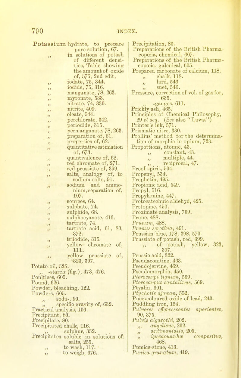 Potassium hydrate, to_ prepare pure solution, 67. „ in solutions of potasli of different densi- ties, Table showing the amount of oxide of, 575, 2nd edit. „ iodate, 75, 344. iodide, 75, 316. ,, manganate, 78, 263. ,, myronate, 533. „ nitrate, 74, 330. nitrite, 409. „ oleate, 544. ,, perchlorate, 342. „ periodide, 315. „ permanganate, 78, 263. ,, preparation of, 61. „ properties of, 62. „ quantitative estimation of, 673. quantivalenoe of, 62. ,, red chromate of, 271. ,, red prussiate of, 399. ,, salts, analogy of, to sodium salts, 91. sodium and ammo- nium, separation of, 107. „ sources, 64. ,, sulphate, 74. ,, sulphide, 68. ,, sulphocyanate, 416. ,, tartrate, 74. tartrate acid. 61, 80, 372. „ triiodide, 815. „ yellow chromate of, 111. ,, yellow prussiate of, 323, 397. Potato-oil, 525. „ -starch (fig.), 473, 476. Poultices, 605. Pound, 626. Powder, bleaching, 122. Powders, 605. ,, soda-, 90. ,, specific gravity of, 632. Practical analysis, 106. Precipitant, 80. Precipitate, 80. Precipitated chalk, 116. sTilphur, 352. Precipitates soluble in solutions of: salts, 255. to wash, 117. ,) to weigh, 676. Precipitation, 80. Preparations of the British Pharma- copoeia, chemical, 007. Preparations of the British Pharma- copoeia, galenical, 605. Prepared carbonate of calcium, 118. „ chalk, 118. „ lard, 546. ,, suet, 546. Pressure, coiTcction of vol. of gas for, 635. „ -gauges, 611. Prickly ash, 465. Principles of Chemical Philosophy, 29 et seq. (See also Laws.) Printer's ink, 571. Prismatic nitre, 330. Prollius' method for the determina- tion of morphia in opium, 723. Proportions, atomic, 43. constant, 43. ,, multiple, 44. ,, recipi-ocal, 47. Proof spirit, 504. Propenyl, 534. Prophetin, 495. Propionic acid, 549. Propyl, 516. Propylamine, 447. Protocatechuic aldehyd, 425. Protopine, 450. Proximate analysis, 709. Prune, 488. rrimum, 488. Prit/nus seroUna, 491. Prussian blue, 178, 398, 570. Prussiate of potash, red, 399. „ of potash, yellow, 323, 397. Prussia acid, 322. Pseudaconitine, 463. Pseud ojervine, 469. Pseudomorphia, 450. Pterocarpi lignum, 569. PterocM-pus santalinus, 569. Ptyalin, 601. Ptychotis ajowan, 552. Puee.'coloured oxide of lead, 240. Puddling iron, 154. Pulveres effervescentes aperienies, 90, 375. Pulvis alparotlii, 203. „. angelicu!', 202. antimonialis, 205. „ ipecacuanha} compositus, 468. Pumice-stone, 413. Punica gvawtum, 419.