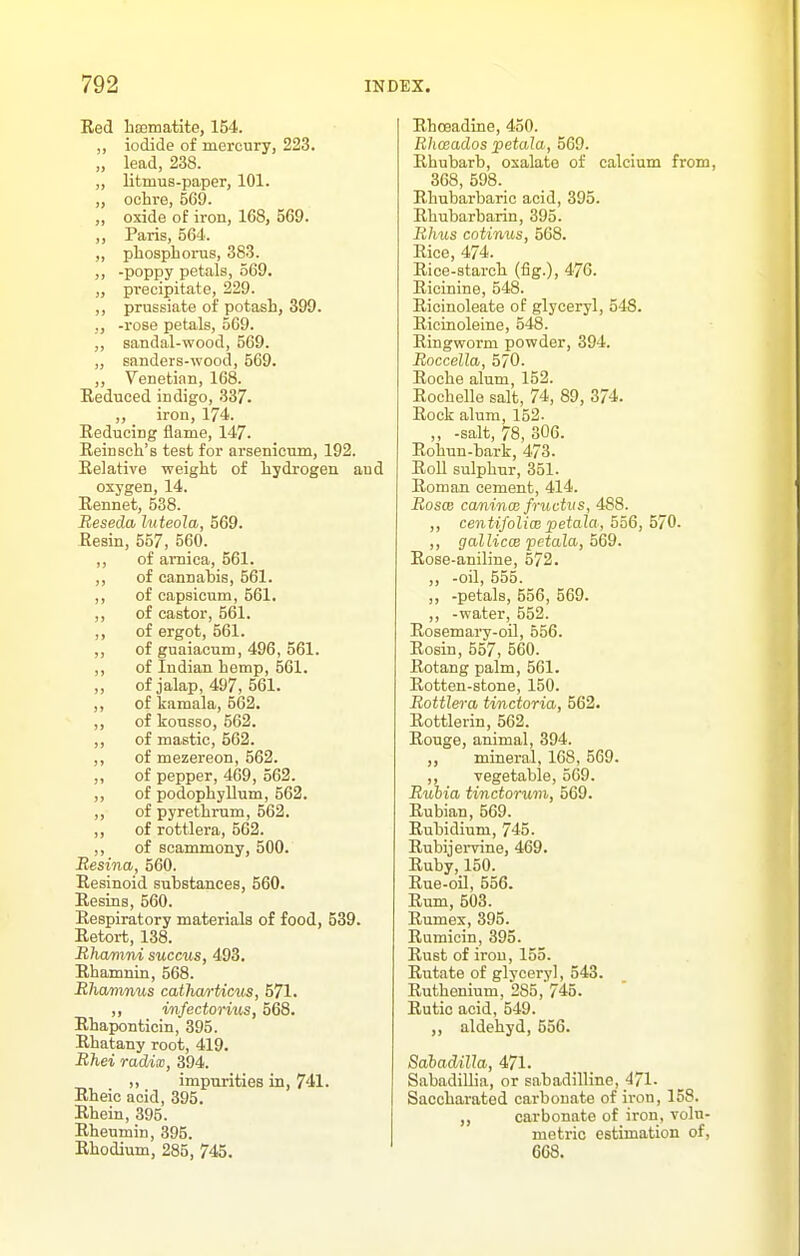 Eed bsematite, 154. ,, iodide of mercury, 223. „ lead, 238. „ litmus-paper, 101. ,, ochre, 569. ,, oxide of iron, 168, 569. „ Paris, 564. ,, phosphorus, 383. ,, -poppy petals, 569. „ precipitate, 229. ,, prussiate of potash, 399. ,, -rose petals, 5G9. ,, sandal-wood, 569. „ sanders-wood, 569. ,, Venetian, 168. Reduced indigo, 337. ,, iron, 174. Eeducing flame, 147. Reinsch's test for arsenicum, 192. Relative weight of hydrogen and oxygen, 14. Rennet, 538. Reseda luteola, 569. Resin, 557, 560. ,, of arnica, 561. ,, of cannabis, 561. ,, of capsicum, 561. ,, of castor, 561. ,, of ergot, 561. ,, of guaiaoum, 496, 561. ,, of Indian hemp, 561. „ of jalap, 497, 561. ,, of kamala, 562. ,, of konsso, 562. ,, of mastic, 562. ,, of mezereon, 562. ,, of pepper, 469, 562. ,, of podophyllum, 562. ,, of pyrethrum, 562. ,, of rottlera, 562. ,, of scammony, 500. liesina, 560. Resinoid substances, 560. Resins, 560. Respiratory materials of food, 539. Retort, 138. Rha/mni succus, 493, Rhamnin, 568. Rhamnus cathwrticus, 571. ,, in/ectorius, 568. Rhaponticin, 395. Rhatany root, 419. Rhei radix, 394. ,, impurities in, 741. Rheic acid, 395. Rhein, 395. Rheumin, 395. Rhodium, 285, 745. Rhoeadine, 450. Rhceados petaJa, 569. Rhubarb, oxalate of calcium from, 368, 598. Rhubarbaric acid, 395. Rhubarbarin, 395. Rhus cotinus, 568. Rice 474. Rice-starch (fig.), 476. Ricinine, 548. Ricinoleate of glyceryl, 548. Ricinoleine, 548. Ringworm powder, 394. Roccella, 570. Roche alum, 152. Rochelle salt, 74, 89, 374. Rock alum, 152. „ -salt, 78, 306. Rohun-bark, 473. Roll sulphur, 351. Roman cement, 414. RoscB canincB fructus, 488. ,, centifolim petala, 556, 570. ,, galliccB pctala, 569. Rose-aniline, 572. ,, -oil, 555. ,, -petals, 556, 569. ,, -water, 552. Rosemary-oil, 556. Rosin, 557, 560. Rotang palm, 561. Rotten-stone, 150. Rottlera tinctoria, 562. Rottlerin, 562. Rouge, animal, 394. ,, mineral, 168, 569. ,, vegetable, 569. Rubia tinctoriim, 569. Rubian, 569. Rubidium, 745. Rubijervine, 469. Ruby, 150. Rue-oil, 556. Rum, 503. Rumex, 395. Rumicin, 395. Rust of iron, 155. Rutate of glyceryl, 543. Ruthenium, 285, 745. Rutic acid, 549. aldehyd, 556. Sabadilla, 471. Sabadillia, or sabadilline, 471- Sacchai'ated carbonate of iron, 158. „ carbonate of iron, volu- metric estimation of, 668.