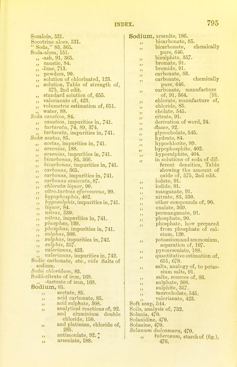 Socaloin, 531. Socotriue aloes, 531.  Soda, 83, 3G5. Soda-alnm, 151. „ -ash, 91, 3G5. ,, caustic, 84. ,, -lime, 713. ,, powders, 90. ,, solution of chlorinated, 123. solution, Table of strength of, 575, 2nd edit. ,, standard solution of, 655. ,, valerianate of, 423. ,, volumetric estimation of, 651. ,, water, 88. Soda caustica, 84. ,, ccmstica, impurities in, 741. ,, tartarata, 74, 89, 374. ,, tartarata, impurities in, 741. SodcB acetas, 85. ,, acetas, impurities in, 741. a/rsenias, 188. ,, arsenias, impurities in, 741. ,, hicarhonas, 85, 366. ,, hicarhonas, impurities in, 741. ,, carhonas, 365. ,, carhonas, impurities in, 741. „ carhonas exsiccata, 87. ,, chloratcB liquor, 90. ,, citro-tartras effervescens, 90. „ hypophosphis, 402. ,, hyposulphis, impurities in, 741. ,, liquor, 84. ,, nitras, 330-. ,, nitras, impurities in, 741. ,, phosphas, 120. „ phosphas, impurities in, 741. ,, sulphas, 308. „ sulphas, impurities in, 742. ,, sufphis, 357. ,, valerianus, 423. ,, valerianus, impurities in, 742. Sodic carbonate, etc., vide Salts of sodium. Sodii chlorid^im, 83. Sodii-citrato of iron, 168. ,, -tartrate of iron, 168. Sodivim, 83. ,, acetate, 85. ,, acid carbonate, 85. ,, acid sulphate, 308. „ analytical reactions of, 92. and aluminium double chloride, 150. ,, and platinum, chloride of, 285. ,, antimoniato, 92. 2 „ arsoniate, 188. Sodium, arsenite, 186. ,, bicarbonate, 85. ,, bicarbonate, chemically pure, 646. „ bisulphite, 357. ,, bromate, 91. ,, bromide, 91. ,, carbonate, 83. ,, carbonate, chemically pure, 646. ,, carbonate, manufacture of, 91, 364. [91. ,, chlorate, manufacture of, „ chloride, 83. ,, cholate, 545. „ citrate. 91. ,, derivation of word, 24. ,, -flame, 92. ,, glycocholate, 545. ,, hydrate, 84. ,, hypochlorite, 89. ,, hypophosphite, 402. ,, hyposulphite, 404. „ in solutions of soda of dif- ferent densities. Table showing the amount of oxide of, 675, 2nd edit. ,, iodate, 91. ,, iodide, 91. ,, manganate, 91. nitrate, 83, 330. ,, other compounds of, 90. ,, oxalate, 369. ,, permanganate, 91. ,, phosphate, 90. ,, phosphate, how prepared from phosphate of cal- cium, 120. ,, potassium and ammonium, separation of, 107. ,, pyroaTseniate, 188. ,, quantitative estimation of, 651, 678. ,, salts, analogy of, to potas- sium salts, 91. ,, salts, sources of, 83. ,, sulphate, 308. ,, sulphite, 357. ,, tam'ocholaite, 545. ,, valerianate, 423. Soft soap, 514. Soils, analysis of, 732. Solania, 470. Solauidine, 470. Solanino, 470. Solanum dulcamara, 470. „ tuherosivm, starch of (fig,), 476.