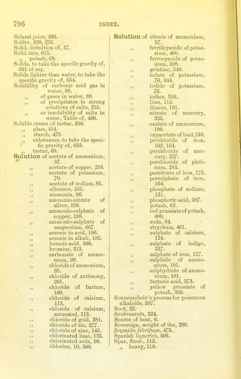Solazzi juice, 496. Solder, 238, 276. Solid, defiuition of, 57. Solid I'ats, 615. „ potash, 68. Solids, to take the specific gravity of, 631 et seq. Solids lighter than water, to take tlie specific gravity of, 634. Solubility of carbonic acid gas in water, 88. ,, of gases in water, 89. ,, of precipitates in strong solutions of salts, 255. ,, or insolubility of salts in water. Table of, 430. Soluble cream of tartar, 390. ,, glass, 414. ,, starch, 478. ,, substances, to take the speci- ' fic gravity of, 633. ,, tartar, 69. Solution of acetate of ammonium, - 97. ,, acetate of copper, 216. ,, acetate of potassium, 70. ,, ■ acetate of sodium, 85. ,, albumen, 535. ,, ammonia, 96. ammonio-nitrate of silver, 198. ,, ammonio-sulphate of copper, 198. ammonio-sulphate of magnesium, 667. ,, arsenic in acid, 186. ,, arsenic in alkali, 185. boracic acid, 390. ,, bromine, 313. ,, carbonate of ammo- nium, 99. ,, ch loride of ammonium, 95. . ,, chloride of antimony, 201. ,, chloride of barium, 109. ,, chloride of calcium, 113. ,, chloride of calcium, saturated, 113. ,, chloride of gold, 281. ,, chloride of tin, 277- chloride of zinc, 145. chlorinated lime, 123. ,, chlorinated soda, 90. „ chlorine, 19, 308. Solution of citrate of ammonium, 97. ,, ferridcyanide of potas- sium, 400. ,, ferrocyanide of potas- sium, 398. ,, gelatine, 540. ,, iodate of potassium, 76, 344. ,, iodide of potassium, 76. ,, iodine, 316. ,, lime, 115. ,, litmus, 101. ,, nitrate of mercury, 226. ,, oxalate of ammonium, 100. ,, oxyacetateof lead,240. perchloride of iron, 162, 164. ,, perchloride of mer- cury, 227. ,, perchloride of plati- num, 283. pernitrate of iron, 173. ,, persulphate of iron, 164. ,, phosphate of sodium, 121. ,, phosphoric acid, 387. ,, potash, 62. ,, red prussiate of potash, 400. ,, soda, 84. ,, strychnia, 461. ,, sulphate of calcium, 124. ,, sulphate of indigo, 337. ,, sulphate of iron, 157. sulphide of ammo- nium, 101. ,, sulphydrate of ammo- nium, 101. ,, tartaric acid, 373. ,, yellow prussiate of potash, 398. Sonnenschein's process for poisonous alkaloids, 687. Soot, 22. Souhresauts, 324. Source of heat, 6. Sovereign, weight of the, 280. Soy7nida, fehrifuga, 473. Spanish liquorice, 496. Spar, fluor-, 112. ,, heavy, 110.