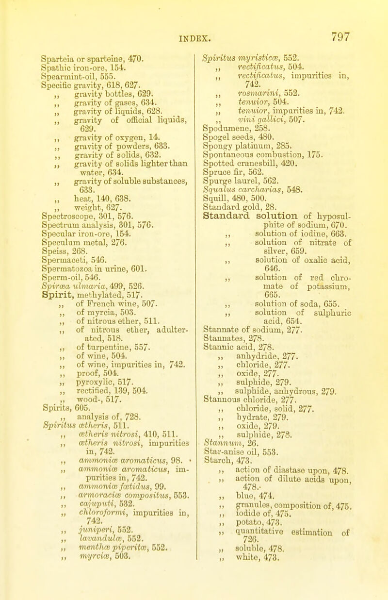 Sparteia or sparteine, 470. Spathic iron-ore, 154. Spearmint-oil, 655. Specific gravity, G18, 627. ,, gravity bottles, 629. ,, gravity of gases, 634. ,, gravity of liquids, 623. ,, gravity of official liqaids, 629. ,, gravity of oxygen, 14. ,, gravity of powders, 633. ,, gravity of solids, 632. gravity of solids lighter than water, 634. ,, gravity of soluble substances, 633. „ heat, 140, 638. „ weight, 627. Spectroscope, 301, 576. Spectrum analysis, 301, 576. Specular iron-ore, 154. Speculum metal, 276. Speiss, 268. Spermaceti, 546. Spermatozoa in urine, 601. Sperm-oil, 546. Spiroea ulmaria, 499, 526. Spirit, methylated, 517- ,, of French wine, 507- ,, of myrcia, 503. ,, of nitrous ether, 511. ,, of nitrous ether, adulter- ated, 518. ,, of turpentine, 557. ,, of wine, 504. ,, of wine, impurities in, 742. ,, proof, 504. „ pyroxylic, 517. „ rectified, 1-39, 504. ,, -wood-, 517. Spirits, 605. ,, analysis of, 728. SpirUus attheris, 511. ,, CBtheris nitrosi, 410, 511. ,, CBtheris nitrosi, impurities in, 742. ,, ammonim aromaticiis, 98. • ,, ammoniw aromaticus, im- purities in, 742. ,, ammoniw fcetidus, 99. ,, armoraci(B compositus, ,, cwjupriti, 532. „ chloroformi, impurities in, 742. ,, juniperi, 552. ,, lavandulm, 552. ,, menthce piperita;, 5o2. ,, rmjrciw, 503. Spiritxcs myristicae, 552. ,, rectificatus, 504. ,, rectificatus, impurities in, 742. ,, rosmarini, 552. ,, tenuior, 504. „ tenuior, impurities in, 742. ,, villi gallici, 507- Spodumene, 258. Spogel seeds, 480. Spongy platinum, 285. Spontaneous combustion, 175. Spotted cranesbill, 420. Spruce fir, 562. Spm'ge laurel, 562. Squalus carcharias, 548. Squill, 480, 500. Standard gold, 28. Standa-rd solution of hyposul- phite of sodium, 670. ,, solution of iodine, 663. ,, solution of nitrate of silver, 659. ,, solution of oxalic acid, 646. ,, solution of red chro- mate of potassium, 665. ,, solution of soda, 655. ,, solution of sulphuric acid, 654. Stannate of sodium, 277. Stannates, 278. Stannic acid, 278. ,, anhydride, 277. ,, chloride, 277. ,, oxide, 277. ,, sulphide, 2/9. ,, sulphide, anhydrous, 279. Stannous chloride, 277. ,, chloride, solid, 277. ,, hydrate, 279. ,, oxide, 279. ,, sulphide, 2/8. Stannum, 26. Star-anise oil, 553. Starch, 473. ,, action of diastase upon, 478. ,, action of dilute acids upon, 478.- ,, blue, 474. ,, granules, composition of, 475. ,, iodide of, 475. ,, potato, 473. ,, qunntitativo estimation of 726. „ soluble, 478. „ white, 473.