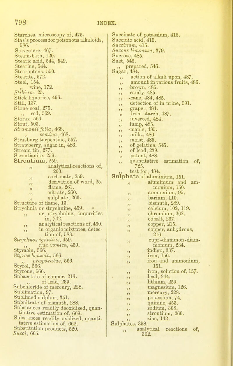 Starches, microscopy of, 475. Stas's process for poisonous alljaloids, 586. Stavesacre, 467. Steam-bath, 120. Stearic acid, 544, 549. Stearins, 544. Stearoptens, 550. Steatite, 572. Steel, 154. ,, wine, 172. Stibium, 25. Stict liquorice, 496. Still, 137. Stone-coal, 275. ,, red, 569. Storax, 566. Stout, 503. Stramonii folia, 468. ,, semina, 468. Strasburg turpeatine, 557. Strawberry, sugar in, 486. Stream-tin, 277. Strontianite, 259. Strontium, 259. analytical .reactions of, 260. carbonate, 259. derivation of word, 25. J, flame, 261. ,, nitrate, 260. „ sulphate, 260. Structure of flame, 13. Strychnia or strychnine, 459. • ,, or strychnine, impurities in, 742. analytical reactions of, 460. ,, in. organic mixtures, detec- tion of, 583. Stryclmos ignatius, 459. ,, nux vomica, 459. Styraciu, 566. Styrax benzoin, 566. ,, prceparcutus, 566. Styrol, 566. Styrone, 566. Subacetate of copper, 216. „ of lead, 289. Subchloride of mercury, 228. Sublimation, 97. Sublimed sulphur, 851. Subnitrate of bismuth, 288. Substances readily deoxidized, quan- titative estimation of, 669. Substances readily oxidized, quanti- tative estimation of, 602. Substitution products, 520. Sacci, 605. Succinate of potassium, 416. Succinic acid, 415. Succinum, 415. Succus limonum, 379. Sucrose, 485. Suet, 546. ,, prepared, 546. Sugar, 484. action of alkali upon, 487. „ amount in various fruits, 486. ,, brown, 485. ,, candy, 485. ,, -cane, 484, 485. ,, detection of in urine, 591. ,, grape-, 484. „ from starch, 487. ,, inverted, 484. „ lump, 485. ,, -maple, 485. „ mili-, 486. ,, moist, 485. ,, of gelatine, 545. „ of lead, 239. „ patent, 488. ,, quantitative estimation of, 725. ,, test for, 484. SuJpliate of aluminium, 151. „ aluminium and am- monium, 150. ,, ammonium, 95. ,, barium, 110. „ bisniuth, 289. ,, calcium, 102, 119. ,, chromium, 262. cobalt, 267. „ copper, 215. ,, copper, anhydrous, 216. ,, cupr -diammon -diam- monium, 234. „ indigo, 337. ,, iron, 156. .,, iron and ammonium, 151. ,, iron, solution of, 157. ,, lead, 244. „ lithium, 259. ,, magnesium, 126. „ mercury, 228. „ potassium, 74. ,, quinine, 453. ,, sodium, 308. ,, strontium, 260. ,, zinc, 142. Sulphates, 358. analytical reactions of, 302.