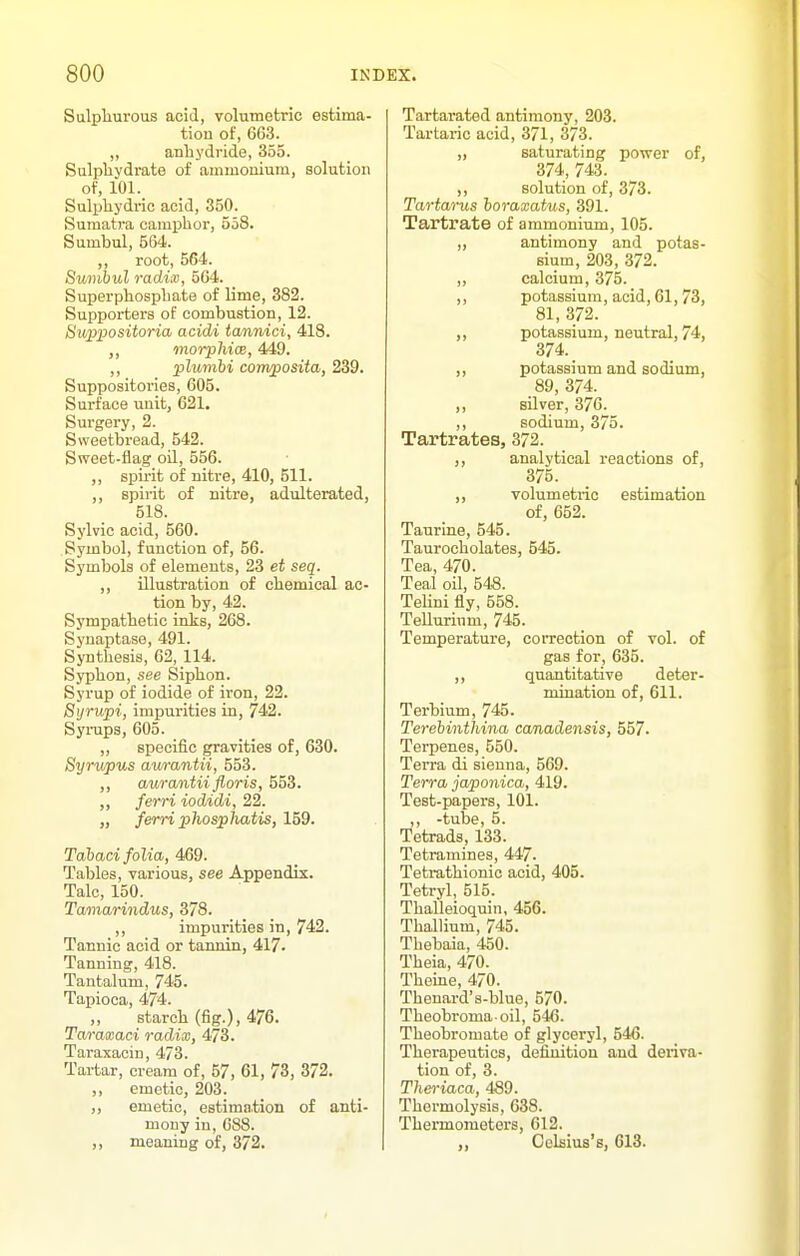 Sulphurous aoid, volumetric estima- tion of, 663. ,, anhydride, 355. Sulphydrate of ammonium, solution of, 101. Sulphydric acid, 350. Sumatra camphor, 558. Sumbul, 564. ,, root, 564. Suvihul radix, 564. Superphosphate of lime, 382. Supporters of combustion, 12. Bup]}ositoria acidi tannici, 418. morphicB, 449. ,, plumbi composita, 239. Suppositories, 605. Surface uuit, 621, Surgery, 2. Sweetbread, 542. Sweet-flag oil, 556. ,, spirit of nitre, 410, 611. ,, spirit of nitre, adulterated, 518. Sylvic acid, 560. Symbol, function of, 56. Symbols of elements, 23 et seq. ,, illustration of chemical ac- tion by, 42. Sympathetic inks, 268. Synaptase, 491. Synthesis, 62, 114. Syphon, see Siphon. Syrup of iodide of iron, 22. Syrupi, impurities in, 742. Syraps, 605. „ specific gravities of, 630. Syrv/pus aurantii, 553. ,, aurantii floris, 553. ,, ferri iodidi, 22. „ ferri phosphatis, 159. Tahaci folia, 469. Tables, various, see Appendix. Talc, 150. Tamarindus, 378. ,, impurities in, 742. Tannic acid or tannin, 417. Tanning, 418. Tantalum, 745. Tapioca, 474. ,, starch (fig.), 476. Taraasaci radix, 473. Taraxacin, 473. Tartar, cream of, 57, 61, 73, 372. ,, emetic, 203. ,, emetic, estimation of anti- mony in, 688. ,, meaning of, 372. Tartarated antimony, 203. Tartaric acid, 371, 373. „ saturating power of, 374, 743. ,, solution of, 373. Tartarus horaxatus, 391. Tartrate of ammonium, 105. „ antimony and potas- sium, 203, 372. „ calcium, 375. ,, potassium, acid, 61,73, 81, 372. ,, potassium, neutral, 74, 374. ,, potassium and sodium, 89, 374. ,, silver, 376. ,, sodium, 375. Tartrates, 372. ,, analytical reactions of, 375. ,, volumetric estimation of, 652. Taurine, 545. Taurocholates, 545. Tea, 470. Teal oil, 548. TeHni fly, 558. Tellurium, 745. Temperature, correction of vol. of gas for, 635. ,, quantitative deter- mination of, 611. Terbium, 745. Terebinthina ca/nadensis, 557. Terpenes, 550. Terra di sienna, 569. Terra japonica, 419. Test-papers, 101. ,, -tube, 5. Tetrads, 133. Tetramines, 447. Tetrathionic acid, 405. Tetryl, 515. Thalleioquin, 456. Thallium, 745. Thebaia, 450. Theia, 470. TheLiie, 470. Thenard's-blue, 570. Theobroma oil, 546. Theobromate of glyceryl, 546. Therapeutics, definition and deriva- tion of, 3. Tlm-iaca, 489. Thermolysis, 638. Thermometers, 612. Celsius's, 613.