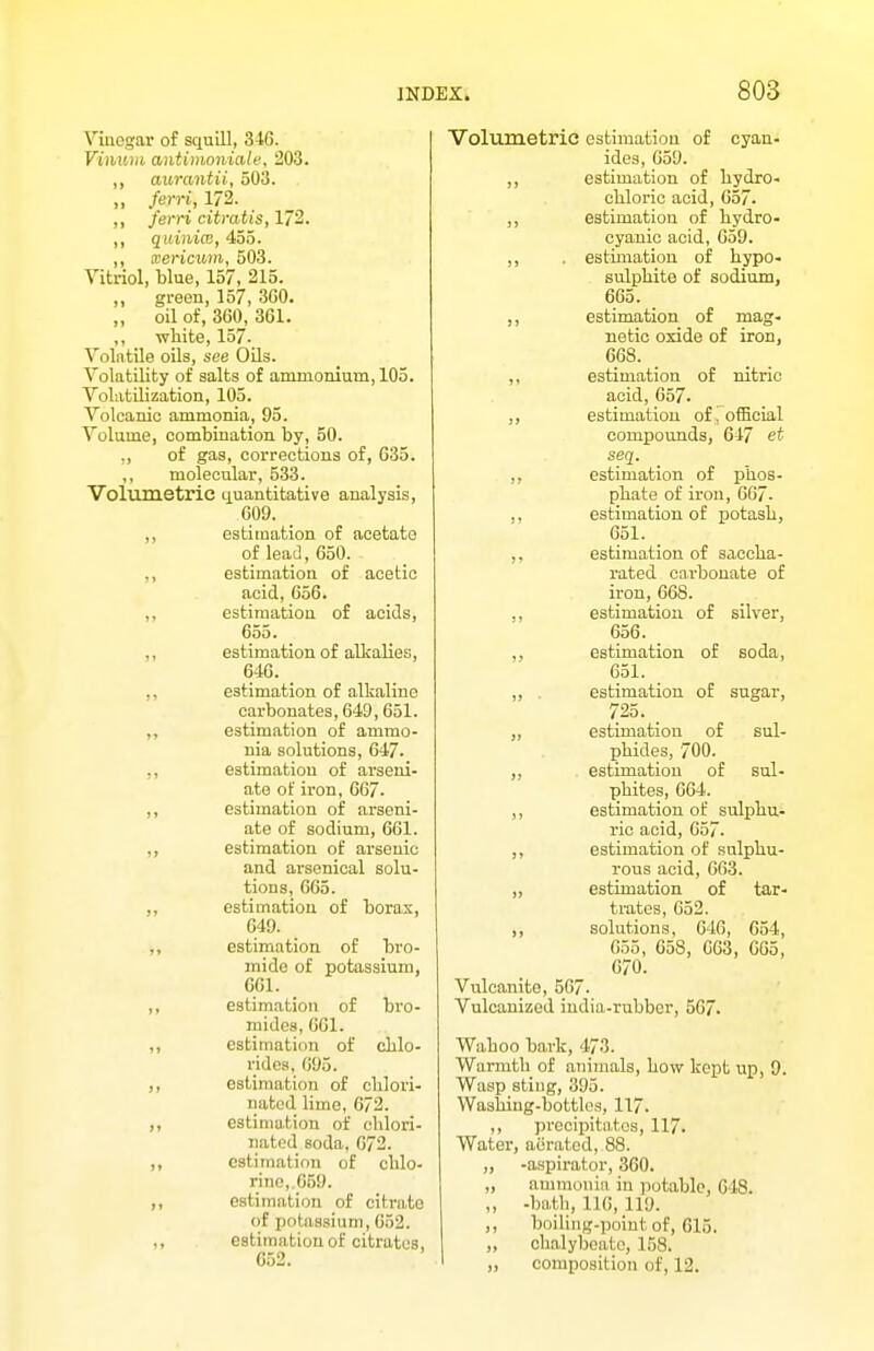 Viuegar of squill, 346. Vinuiii antimoniate, 203. „ aitrantii, 503. ,, ferri, 172. ,, ferri citratis, 172. „ quiniw, 455. „ xericum, 503. Vitriol, blue, 157, 215. ,, green, 157, 360. „ oil of, 360, 361. ,, -white, 157- Volatile oils, see OUs. Volatility of salts of ammonium, 105. Volatilization, 105. Volcanic ammonia, 95. Volume, combination by, 50. ,, of gas, corrections of, 635. ,, molecular, 533. Volumetric quantitative analysis, 609. _ ,, estimation of acetate of lead, 650. ,, estimation of acetic acid, 656. ,, estimation of acids, 655. ,, estimation of alkalies, 646. ,, estimation of alkaline carbonates, 649, 651. estimation of ammo- nia solutions, 647. ,, estimation of arseui- ate of ii'on, 667. ,, estimation of arseni- ate of sodium, 661. estimation of arsenic and arsenical solu- tions, 665. ,, estimation of boras, 649. ,, estimation of bro- mide of potassium, 661. ,, estimation of bro- mides, 661. ,, estimation of chlo- rides, 695. estimation of clilori- natod lime, 672. estimation of clilori- natod soda, 672. estimation of chlo- rine,.659. estimation of citrate of potassium, 652. ,, estimation of citrates, 652. Volumetric estimation of cyan- ides, 659. ,, estimation of hydro- chloric acid, 657. ,, estimation of hydro- cyanic acid, 659. ,, . estimation of hypo- sulphite of sodium, 665. ,, estimation of mag- netic oxide of iron, 668. ,, estimation of nitric acid, 657. ,, estimation of i ofBcial compounds, 647 et seq. ,, estimation of phos- phate of iron, 667. ,, estimation of potash, 651. _ ,, estimation of saccha- rated carbonate of iron, 66S. ,, estimation of silver, 656. ,, estimation of soda, 651. ,, estimation of sugar, 725. „ estimation of sul- phides, 700. ,, estimation of sul- phites, 664. ,, estimation of sulphu- ric acid, 657. ,, estimation of sulphu- rous acid, 663. „ estimation of tar- trates, 652. ,, solutions, 646, 654, 655, 658, G63, 665, 670. Vulcanite, 567- Vulcanized india-rubber, 567. Wahoo bark, 473. Warmth of animals, how kept up, 9. Wasp stiug, 395. Washing-bottles, 117. ,, precipitates, 117. Water, aerated, 88. „ -aspirator, 360. „ ammonia in jiotable, 648. „ -batli, 116, 119. ,, boiling-point of, 615. „ chalybeate, 158. ,, composition of, 12.