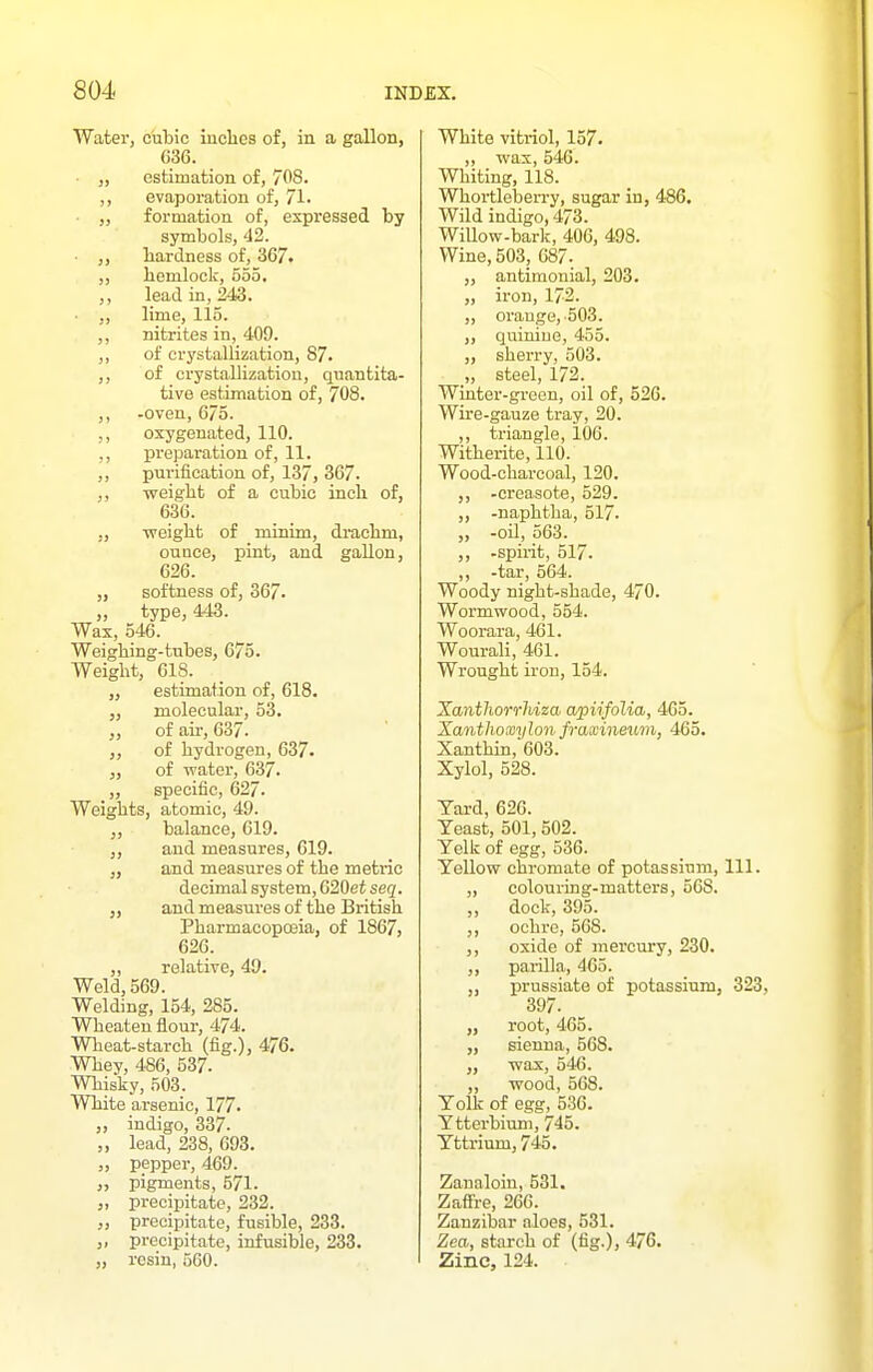 Water, cubic iuclies of, in a gallon, 636. ■ „ estimation of, 708. ,, evaporation of, 71. „ formation of, expressed by symbols, 42. ,, liardness of, 367. ,, hemlock, 555. ,, lead in, 243. ,, lime, 115. ,, nitrites in, 409. ,, of crystallization, 87. ,, of crystallization, quantita- tive estimation of, 708. ,, -oven, 675. oxygenated, 110. preparation of, 11. ,, purification of, 137, 367. ,, weight of a cubic inch of, 636. „ -weight of minim, drachm, ounce, pint, and gallon, 626. „ softness of, 367. „ type, 443. Wax, 546. Weighing-tubes, 675. Weight, 618. „ estimation of, 618. molecular, 53. of air, 637. ,, of hydrogen, 637. of water, 637. „ specific, 627. Weights, atomic, 49. balance, 619. ,, and measures, 619. and measures of the metiic decimal system, 620et seg. „ and measures of the British Pharmacopoeia, of 1867, 626. ,, relative, 49. Weld, 569. Welding, 154, 285. Wheaten flour, 474. Wheat-starch (fig.), 476. Whey, 486, 537. Whisky, 503. White arsenic, 177. „ indigo, 337. „ lead, 238, 693. „ pepper, 469. pigments, 571. „ precipitate, 232. „ precipitate, fusible, 233. „ precipitate, infusible, 233. „ resin, 560. White vitriol, 157. ,, was, 546. Whiting, 118. Whortleben-y, sugar in, 486. Wild indigo, 473. Willow-bark, 406, 498. Wine, 503, 687- „ antimonial, 203. „ iron, 172. „ orange,-503. ,, quinine, 455. „ sherry, 503. „ steel, 172. Winter-green, oil of, 526. Wire-gauze tray, 20. ,, triangle, 106. Witherite, 110. Wood-charcoal, 120. -creasote, 529. ,, -naphtha, 517- „ -oil, 563. ,, -spirit, 517. ,, -tar, 564. Woody night-shade, 470. Wormwood, 554. Woorara, 461. Wourali, 461. Wrought iron, 154. Xantliorrhiza, apiifolia, 465. Xantlioxylon fraxineiim, 465. Xanthin, 603. Xylol, 528. Yard, 626. Yeast, 501, 502. Yelk of egg, 536. Yellow chromate of potassium, 111. „ colouring-matters, 568. ,, dock, 395. ,, ochre, 568. ,, oxide of mercury, 230. ,, parilla, 465. „ prussiate of potassium, 323, 397. „ root, 465. „ sienna, 568. „ wax, 546. „ wood, 568. Yolk of egg, 536. Ytterbium, 745. Yttrium, 745. Zanaloin, 531. Zaffre, 266. Zanzibar aloes, 531. Zea, starch of (fig.), 476. Zinc, 124.