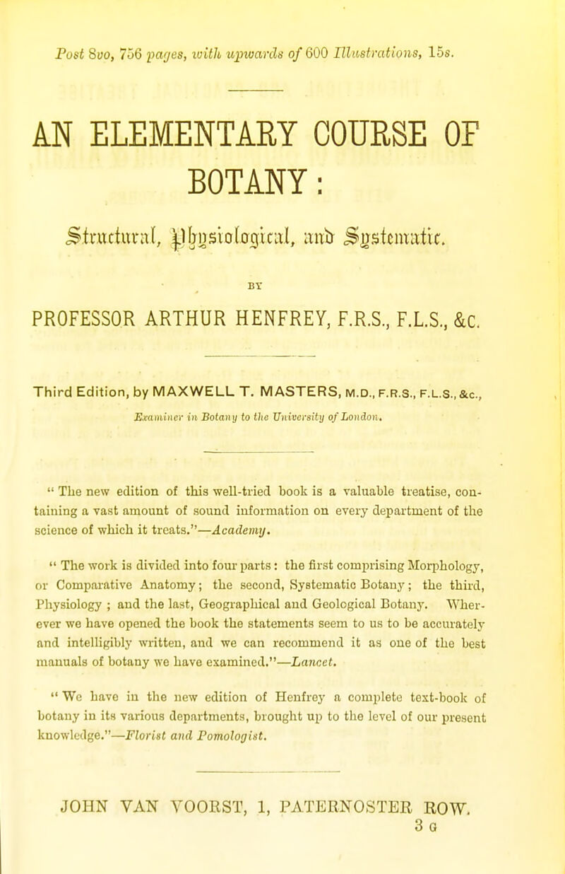 Post 8vo, 756 pages, loith upivarcls of 600 Illastmttons, 15s. AN ELEMENTARY COURSE OF BOTANY: Br PROFESSOR ARTHUR HENFREY, F.R.S, F.L.S, &c. Third Edition, by MAXWELL T. MASTERS, m.d., f.r.s., f.l.s., &c., Examiner in Botany to the Uuivcrsity of London,  The new edition of this well-tried booli is a valuable treatise, con- taining a vast amount of sound information on every department of the science of which it treats.—Academy.  The work is divided into four parts: the first comj^rising Morphology, or Comparative Anatomy; the second, Systematic Botany; the third, Physiology ; and the last. Geographical and Geological Botany. Wher- ever we have opened the book the statements seem to us to be accurately and intelligibly written, and we can recommend it as one of the best manuals of botany we have examined.—Lancet.  We have in the new edition of Henfrey a complete text-book of botany in its various departments, brought up to the level of our present knowledge.—Florist and Pomologist. JOHN VAN VOORST, 1, PATERNOSTER ROW. 3 G