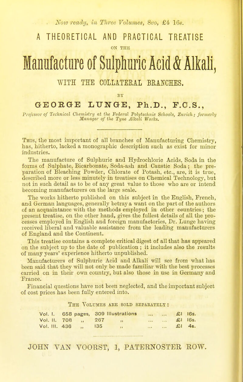 Nolu reachj, in Three Volumes, Svo, £4- 16s. A THEORETICAL AND PRACTICAL TREATISE ON THE Manufacture of Sulphuric Acid & Alkali, WITH THE COLLITEML BRANCHES. BY GEORGE LUNGE, Ph.D., F.C.S., Fi-ofcssor of Tcclinical Clicixihtry at the Federal Polyfcc/uiic Schools, Zurich; formcrhj Manager of the Tyne Alkali H'oW;s. This, the most important of all branches of Manufacturing Chemistry, has, hitherto, lacked a monograiohic description such as exist for minor industries. The manufacture of Sulphuric and Hydrochloric Acids, Soda in the forms of Sulphate, Bicarbonate, Soda-ash and Caustic Soda ; the pre- jjaration of Bleaching Powder, Chlorate of Potash, etc., are, it is true, described more or less minutely in treatises on Chemical Technology, but not in such detail as to be of any great value to those who are or intend becoming manufacturers on the large scale. The works hitherto published on this subject in the English, French, and German languages, generally betray a want on the part of the authors of an acquaintance with the methods employed in other countries; the present treatise, on the other hand, gives the fullest details of all the pro- cesses employed in English and foreign manufactories. Dr. Lunge having received liberal and valuable assistance from the leadihg manufaetiuers of England and the Continent. This treatise contains a complete critical digest of all that has appeared on the subject uj) to the date of publication ; it includes also the results of many years' experience hitherto unpublished. Manufactiurers of Sulphuric Acid and Alkali will see from what has been said that they will not only be made familiar with the best processes carried on in their own country, but also those in use in Germany and France. Fmancial questions have not been neglected, and the important subject of cost prices has been fully entered into. The Volumes aee sold separately: Vol. I. 658 pages, 309 Illustrations £1 16s. Vol. II. 708 ,, 267 „ £1 16s. Vol. III. 436 „ 135 „ £1 4s.