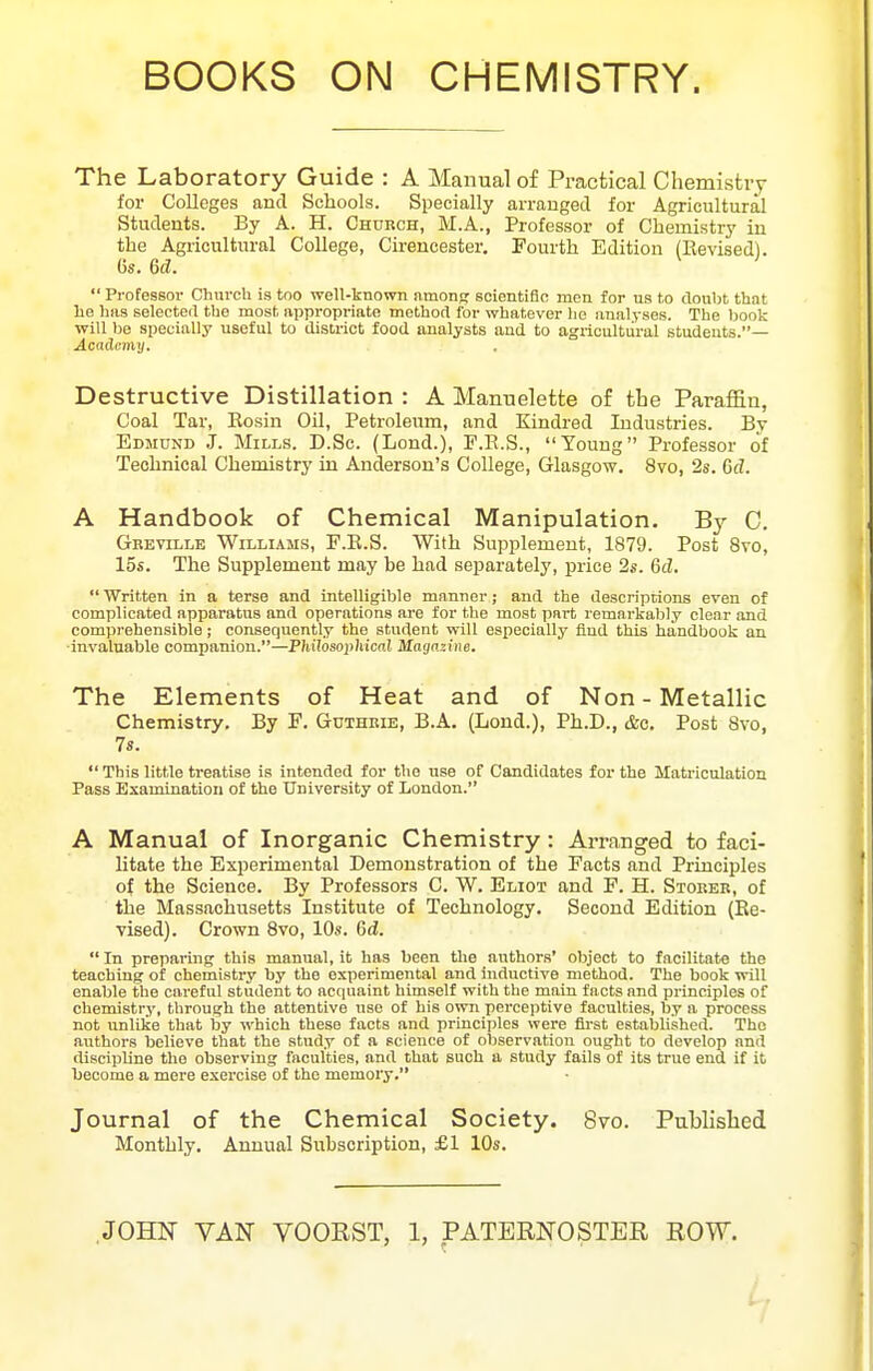 BOOKS ON CHEMISTRY. The Laboratory Guide : A Manual of Practical Chemistry for Colleges and Schools. Specially arranged for Agricultural Students. By A. H. Church, M.A., Professor of Chemistry in the Agricultural College, Cirencester. Pourth Edition (Revised). 6s. 6d.  Professor ChurcU is too well-known amonpr soientifln men for us to doubt that lie has selected the most appropriate method for whatever he analyses. The book will be specially useful to district food analysts and to agilcultiiral students.— Academy. Destructive Distillation : A Mannelette of the Paraffin, Coal Tar, Rosin Oil, Petroleum, and Kindred Industries. By Edmund J. Mills. D.Sc. (Lend.), F.R.S., Young Professor of Technical Chemistry in Anderson's College, Glasgow. 8vo, 2s. Gd. A Handbook of Chemical Manipulation. By C. Gbeville Williams, F.R.S. With Supplement, 1879. Post 8vo, 15s. The Supplement may he had separately, price 2s. Gd,  Written in a terse and intelligible manner; and the descriptions even of complicated apparatus and operations are for the most part remarkably clesir and comprehensible; consequently the student will especially fiud this handljook an •invaluable companion.—Philosophical Magazine. The Elements of Heat and of Non-Metallic Chemistry. By F. Guthkie, B.A. (Lond.), Ph.D., &c. Post Svo, 7s.  This little treatise is intended for the use of Candidates for the Matriculation Pass Examination of the University of London. A Manual of Inorganic Chemistry: Arranged to faci- litate the Experimental Demonstration of the Facts and Principles of the Science. By Professors C. W, Eliot and F. H. Stoker, of the Massachusetts Institute of Technology, Second Edition (Re- vised). Crown Svo, 10s. Gd.  In preparing this manual, it has been tlie authors' object to facilitate the teaching of chemistry by the experimental and inductive method. The book will enable the careful student to acquaint himself with the main facts and principles of chemistry, through the attentive use of his own percejitive faculties, by a process not unlike that by which these facts and principles were first established. The authors believe that the stndy of a science of observation ought to develop and discipline the observing faculties, and that such a study fails of its true end if it become a mere exei'cise of the memory. Journal of the Chemical Society. 8vo. Published Monthly. Annual Subscription, £1 10s.