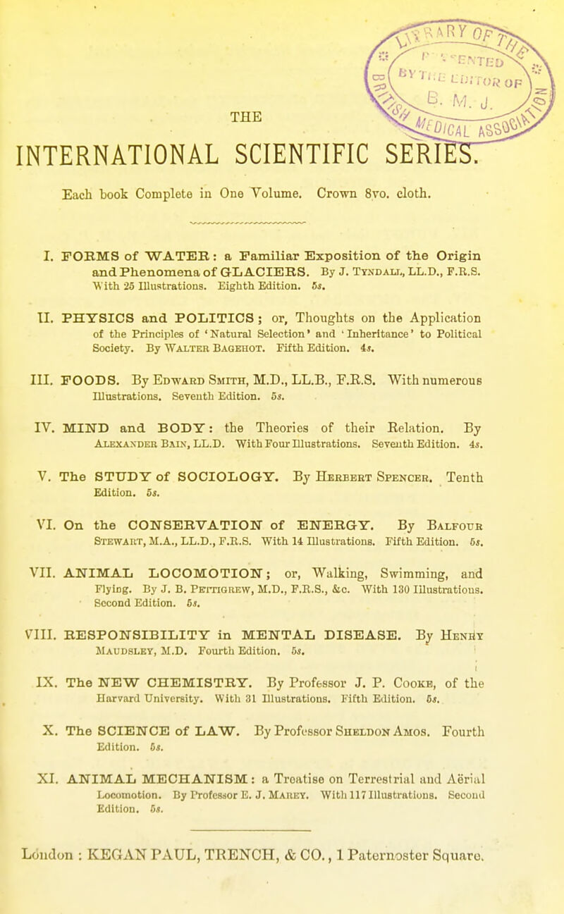 INTERNATIONAL SCIENTIFIC SERI Each book Complete in One Volume. Crown 8vo. cloth. I. FOEMS of WATER: a Familiar Exposition of tlie Origin and Phenomena of G-L ACIERS. By J. Tyndali,, LL.D., F.E.S. With 25 Illustrations. Eighth Edition. 5s. II. PHYSICS and POLITICS ; or, Thoughts on the Application of the Principles of ' Natural Selection' and ■ Inheritance' to Political Society. By Walter Bagehot. Fifth Edition. 4*. III. POODS. By Edwabd Smith, M.D., LL.B., F.E.S. WithnumerouB lUnstrations. Seventh Edition. 5^. IV. MIND and BODT: the Theories of their Eelation. By At.bxaxdeb Baxx, LL.D. With Four Illustrations. Seventh Edition. 4s. V. The STUDT of SOCIOLOGT. By Herbbet Spencer. Tenth Edition. 5s. VI. On the CONSEBVATIOM of ENERGY, By Balfouk Stewart, M.A., LL.D., F.E.S. With 14 lUustrations. Fifth Edition. 6j. VII. ANIMAL LOCOMOTION; or, Walking, Swimming, and Flying. By J. B. PcmGiiEW, M.D., F.B.S., Sic. With 130 lUustratious. Second Edition. 6j. VIII. RESPONSIBILITY in MENTAL DISEASE. By HENiiT Maudsley, M.D. Fourth Edition. 5s. IX. The NEW CHEMISTRY. By Professor J. P. Cookb, of the Harvard University. With 31 Illustrations. Fifth Edition. 5s, X. The SCIENCE of LAW. By ProfL-ssor Sheldon Amos. Fourth Edition. 5s. XI. ANIMAL MECHANISM: a Treatise on Terrestrial and Aerial Locomotion. By Profesdor E. J. Marey. Witli 117 Illustrations. Second Edition. 5s.