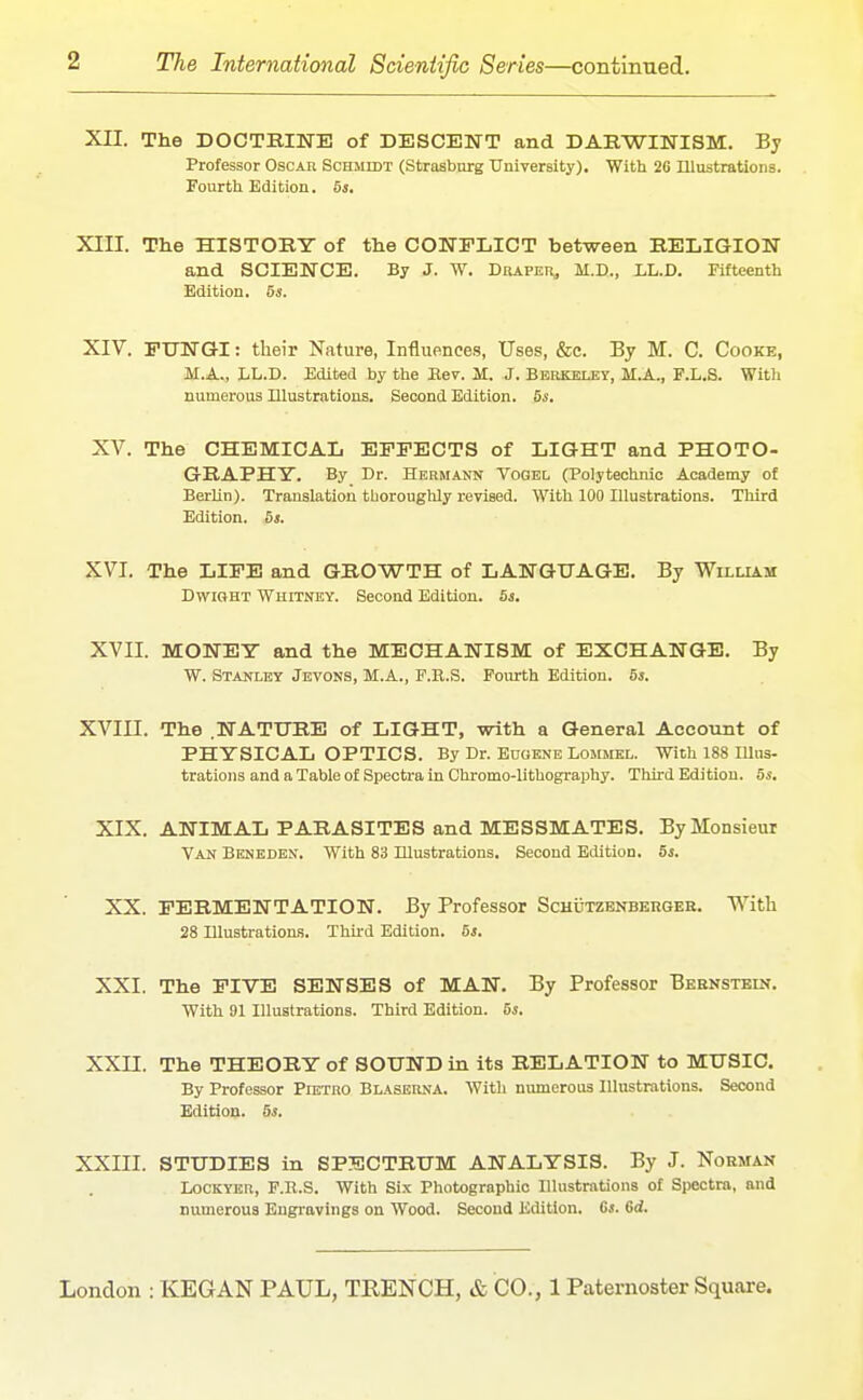 Xn. The DOCTEINE of DESCENT and DARWINISM. By Professor Oscau Schmidt (Strasbnrg University), With 2G niustrationa. Fourth Edition. 5j. XIII. The HISTORY of the CONFLICT between RELIGION and SCIENCE. By J. W. DatPER, M.D., LL.D. Fifteenth Edition. 5s. XIV. EUNGI: their Nature, Influences, Uses, &c. By M. C. Cooke, M.A„ LL.D. Edited by the Kev. M. J. Berkeley, M.A., F.L.S. Witli numerous Illustrations. Second Edition. 5*. XV. The CHEMICAL EFFECTS of LIGHT and PHOTO- GRAPHY. By Dr. Hermann Vogel (Polytechnic Academy of Berlin). Translation tborougUy revised. With 100 Illustrations. Third Edition. 5i. XVI. The LIFE and GROWTH of LANGUAGE. By William DwiGHT Whitney. Second Edition. 5s. XVII. MONET and the MECHANISM of EXCHANGE. By W. Stanley Jevons, M.A., F.R.S. Fourth Edition. 5i. XVIII. The .NATURE of LIGHT, with a General Account of PHYSICAL OPTICS. By Dr. Eugene Lommel. With 188 Illus- trations and a Table of Spectra in Chromo-lithography. Third Edition. 5s. XIX. ANIMAL PARASITES and MESSMATES. By Monsieur Van Beneden. With 83 Illustrations. Second Edition. 5s, XX. FERMENTATION. By Professor Schutzenbergee. With 28 Illustrations. Third Edition. 5*. XXI. The FIVE SENSES of MAN. By Professor Bernstein. With 91 Illustrations. Third Edition. 5s. XXn. The THEORY of SOUND in its RELATION to MUSIC. By Professor Pietro BlasernA. With numerous Illustrations. Second Edition. 5s. XXIII. STUDIES in SPECTRUM ANALYSIS. By J. Norman LoCKYKR, F.R.S. With Six Photographic Illustrations of Spectra, and numerous Engravings on Wood. Second Edition. Cj. 6d.