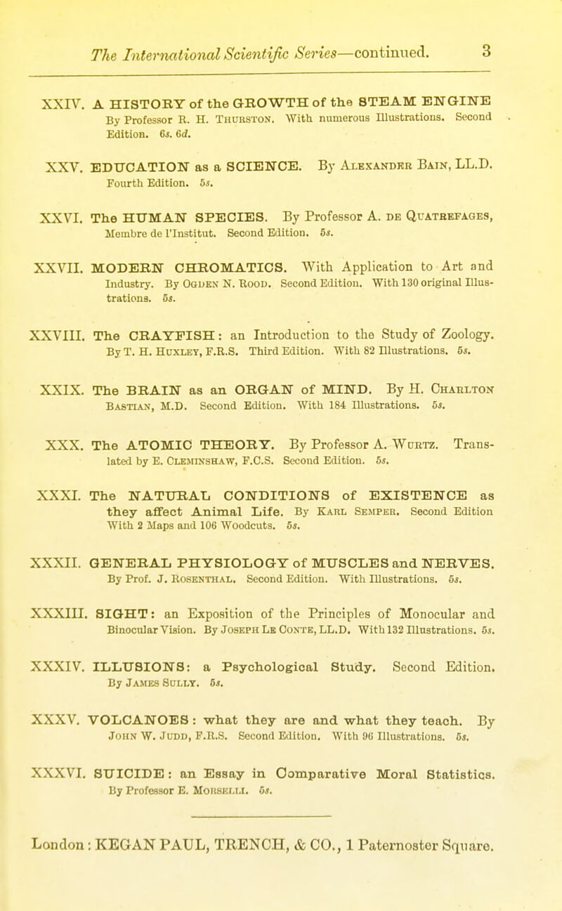 XXrV. A HISTORY of the GBOWTH of the STEAM ENGINE By Professor R. H. TutTBSTON. With numerous Illustrations. Second Edition. Gs. 6d. XXV. EDUCATION as a SCIENCE. By Alexandkb Bain, LL.D. Fourth Edition. 5a-. XXVI. The HUMAN SPECIES. By Professor A. de Quateefages, Membre de I'lnstitut. Second Edition. 5s. XXVII. MODEBN CHEOMATICS. With Application to Art and Industry. By Ogden N. Rood. Second Edition. With 130 original Illus- trationa. 5s. XXVIII. The CBAYPISH: an Introduction to the Study of Zoology. By T. H. HoxLET, F.R.S. Third Edition. With 82 Illustrations. 5s. XXIX. The BRAIN as an ORGAN of MIND. By H. Chaelton Bastian, M.D. Second Edition. With 184 Illustrations. 5s. XXX. The ATOMIC THEORY. By Professor A. Woktz. Trans- lated by E. CLEJrrNSHAW, F.C.S. Second Edition. 5s. XXXI. The NATURAIi CONDITIONS of EXISTENCE as they affect Animal Life. By Karl Semper. Second Edition With 2 Maps and 106 Woodcuts. 5s. XXXII. GENERAL PHYSIOLOGY of MUSCLES and NERVES. By Prof. J. RosBNTHAL, Second Edition. With Illustrations. 5s. XXXIII. SIGHT: an Exposition of the Principles of Monocular and Binocular Vision. By Joseph Le Conte, LL.D. With 132 Illustrations. 5i. XXXIV ILLUSIONS: a Psychological Study. Second Edition. By James Solly. 6*. XXXV. VOLCANOES: what they are and what they teach. By John W. Judd, F.ll.S. Second Edition. With 9U Illustrations. 5s. XXXVI. SUICIDE: an Essay in Comparative Moral Statistics. By Professor E. Moiisi:i,r.l. 5s.