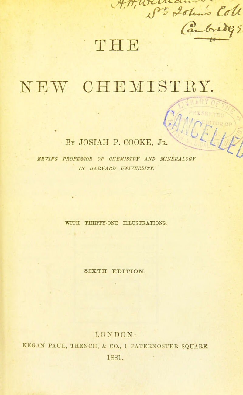 NEW CHEMISTRY. By JOSIAH p. COOKE, Jr.  ERVING PROFESSOR OF CHEMISTRY AND MINERALOGY IN HARVARD UNIVERSITY. WITH THIETT-OOT! ILLtrSTEATIONS. SIXTH EDITION-. LONDON: KKGAN PAUL, TRENCH, Sc CO., 1 PATERNOSTER SQUARE. 1881.