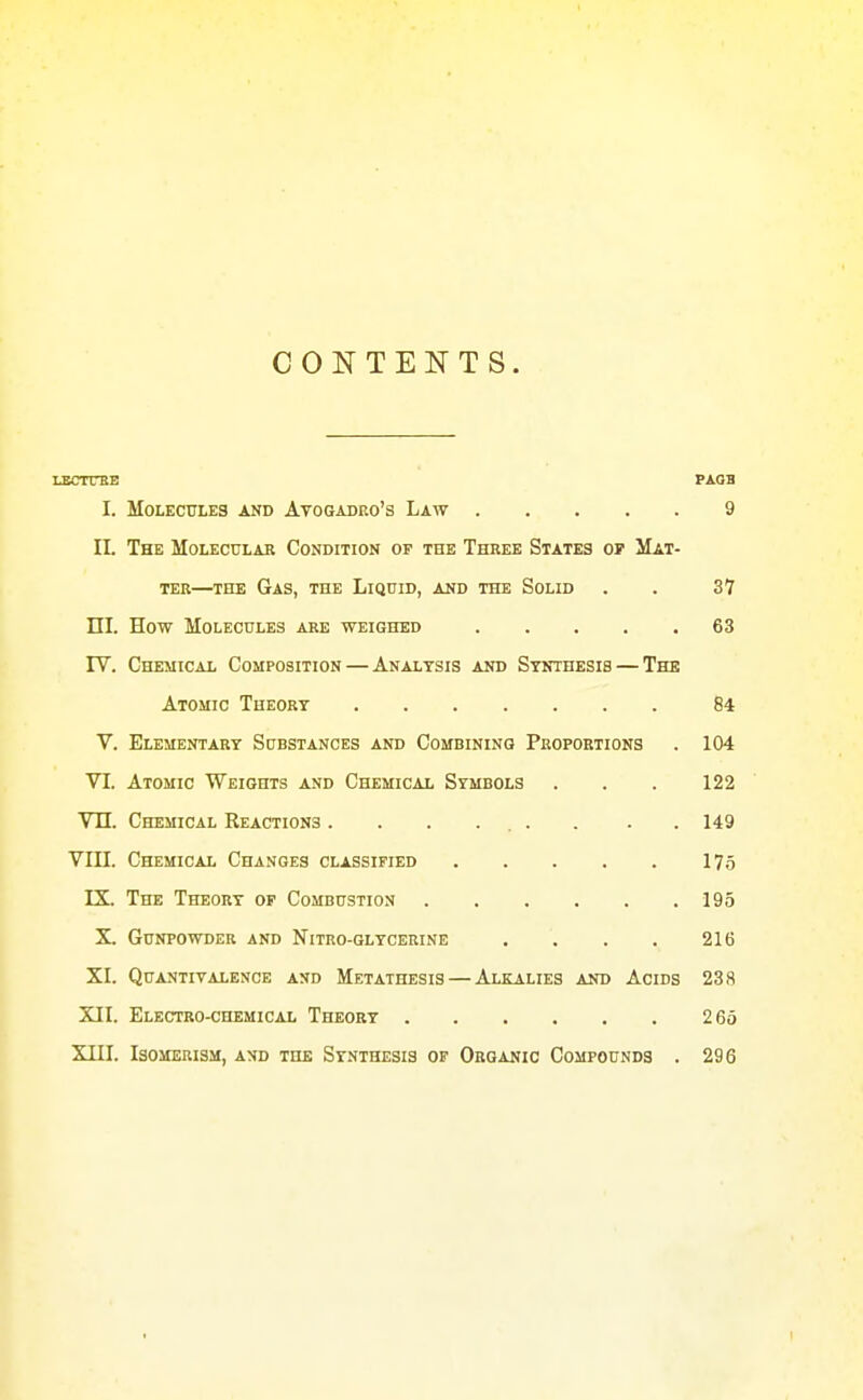 CONTENTS. LBCTTBB PAQB I. Molecules and Atogadeo's Law 9 IL The Molecular Condition of the Three States op Mat- ter—THE Gas, the Liquid, and the Solid . . 37 nL How Molecules are weighed 63 rV. Chemical Composition — Analysis and Synthesis — The Atomic Theory 84 V. Elementary Substances and Combining Proportions . 104 VT. Atomic Weights and Chemical Symbols . . . 122 Vn. Chemical Reactions . . . .... . . 149 VIII. Chemical Changes classified I7.5 IX. The Theory op Combustion 195 X. Gunpowder and Nitro-glycerine . . . . 216 XL Quantivalence and Metathesis — Alkalies and Acids 238 XII. Electro-chemical Theory 2 65 XIIL Isomerism, and the Synthesis of Organic Compounds . 296