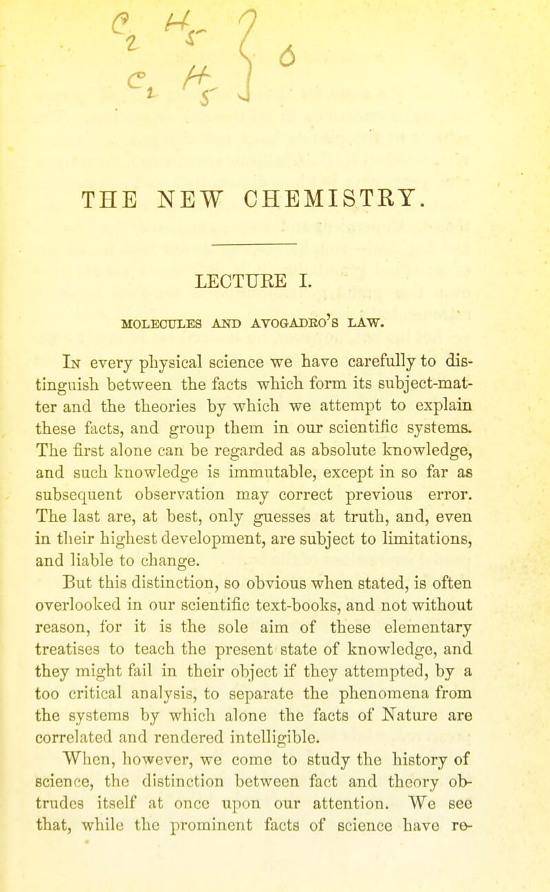 THE NEW CHEMISTRY. LECTUEE I. MOLECULES AXD AVOGADEo's LAW. In every physical science we have carefully to dis- tinguish between the facts which form its subject-mat- ter and the theories by which we attempt to explain these facts, and group them in our scientific systems. The first alone can be regarded as absolute knowledge, and such knowledge is immutable, except in so far as subsequent observation may correct previous error. The last are, at best, only guesses at truth, and, even in their highest development, are subject to limitations, and liable to change. But this distinction, so obvious when stated, is often overlooked in our scientific text-books, and not without reason, for it is the sole aim of these elementary treatises to teach the present state of knowledge, and they might fail in their object if they attempted, by a too critical analysis, to separate the phenomena from the systems by which alone the facts of Nature are correlated and rendered intelligible. When, however, we come to study the history of science, the distinction between fact and theory ob- trudes itself at once upon our attention. We see that, while the prominent facts of science have re-