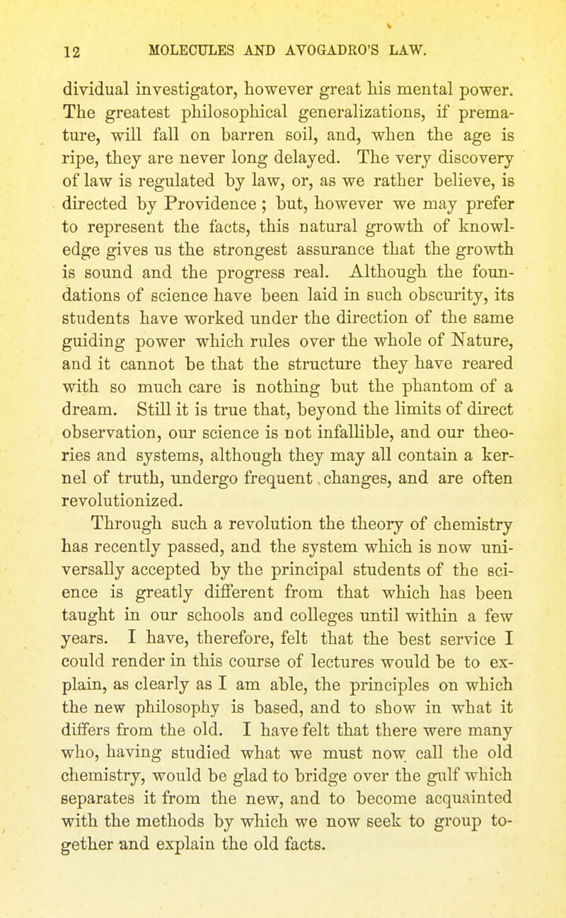 dividual investigator, however great his mental power. The greatest philosophical generalizations, if prema- ture, will fall on barren soil, and, when the age is ripe, they are never long delayed. The very discovery of law is regulated by law, or, as we rather believe, is directed by Providence; but, however we may prefer to represent the facts, this natural growth of knowl- edge gives us the strongest assurance that the growth is sound and the progress real. Although the foun- dations of science have been laid in such obscmity, its students have worked under the direction of the same guiding power which rules over the whole of Nature, and it cannot be that the structure they have reared with so much care is nothing but the phantom of a dream. Still it is true that, beyond the limits of direct observation, our science is not infallible, and our theo- ries and systems, although they may all contain a ker- nel of truth, undergo frequent, changes, and are often revolutionized. Through such a revolution the theory of chemistry has recently passed, and the system which is now uni- versally accepted by the principal students of the sci- ence is greatly different from that which has been taught in our schools and colleges until within a few years. I have, therefore, felt that the best service I could render in this course of lectures would be to ex- plain, as clearly as I am able, the principles on which the new philosophy is based, and to show in what it differs from the old. I have felt that there were many who, having studied what we must now. eaU the old chemistry, would be glad to bridge over the gulf which separates it from the new, and to become acquainted with the methods by which we now seek to group to- gether and explain the old facts.