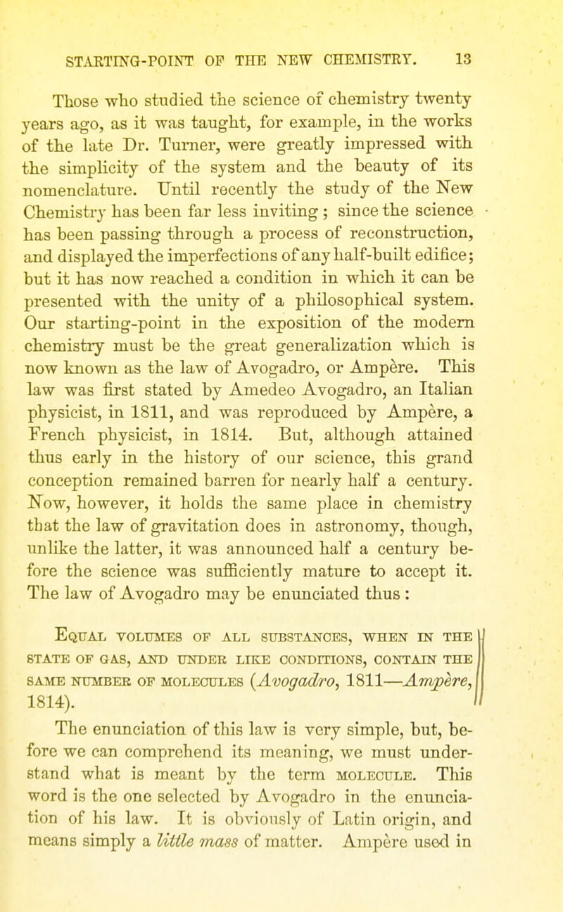 Those who studied the science of chemistry twenty years ago, as it was taught, for example, in the works of the hite Dr. Turner, were greatly impressed with the simplicity of the system and the beauty of its nomenclature. Until recently the study of the New Chemistry has been far less inviting ; since the science has been passing through a process of reconstruction, and displayed the imperfections of any half-built edifice; but it has now reached a condition in which it can be presented with the unity of a philosophical system. Our starting-point in the exposition of the modem chemistry must be the gi'eat generalization which is now known as the law of Avogadro, or Ampere. This law was first stated by Amedeo Avogadro, an Italian physicist, in 1811, and was reproduced by Ampere, a French physicist, in 1814. But, although attained thus early in the history of our science, this grand conception remained barren for nearly half a century. Now, however, it holds the same place in chemistry that the law of gravitation does in astronomy, though, unlike the latter, it was announced half a century be- fore the science was sufiBciently mature to accept it. The law of Avogadro may be enunciated thus: Equal volumes of all substances, when est the state of gas, akd under like conditions, contain the SAME NUMBEE OF MOLECULES {Avogadvo, 1811—Amjoeve, 1814). The enunciation of this law is very simple, but, be- fore we can comprehend its meaning, we must under- stand what is meant by the terra molecule. This word is the one selected by Avogadro in the enuncia- tion of his law. It is obviously of Latin origin, and means simply a little mass of matter. Ampere used in