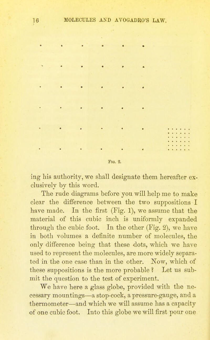 Fia. 2. ing liis authority, we shall designate tliem hereafter ex- clusively by this word. The rude diagrams before you will help me to make clear the difference between the two suppositions I have made. In the first (Fig. 1), we assume that the material of this cubic inch is uniformly expanded through the cubic foot. In the other (Fig. 2), we have in both volumes a definite number of molecules, the only difference being that these dots, which we have used to represent the molecules, are more widely separa- ted in the one case than in the other. IS'ow, which of these suppositions is the more probable ? Let us sub- mit the question to the test of experiment. We have here a glass globe, provided with the ne- cessary mountings—a stop-coclc, a pressure-gauge, and a thermometer—and which we will assume has a capacity of one cubic foot. Into this globe we will first pour one