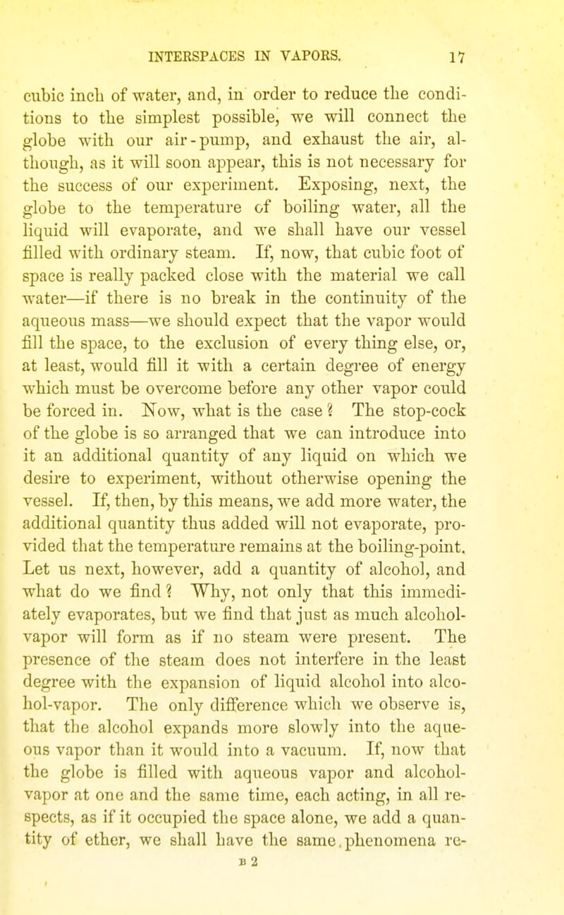 cubic inch of water, and, in order to reduce the condi- tions to the simplest possible, we will connect the globe with our air-pump, and exhaust the air, al- though, as it will soon appear, this is not necessary for the success of our experiment. Exposing, next, the globe to the temperature of boiling water, all the liquid will evaporate, and we shall have our vessel filled with ordinary steam. If, now, that cubic foot of space is really packed close with the material we call water—if there is no break in the continuity of the aqueous mass—we should expect that the vapor would fill the space, to the exclusion of every thing else, or, at least, would fill it with a certain degree of energy which must be overcome before any other vapor could be forced in. Now, what is the case ? The stop-cock of the globe is so arranged that we can introduce into it an additional quantity of any liquid on which we desire to experiment, without otherwise opening the vessel. If, then, by this means, we add more water, the additional quantity thus added will not evaporate, pro- vided that the temperature remains at the boiling-point. Let us next, however, add a quantity of alcohol, and what do we find ? Why, not only that this immedi- ately evaporates, but we find that just as much alcohol- vapor will form as if no steam were present. The presence of the steam does not interfere in the least degree with the expansion of liquid alcohol into alco- hol-vapor. The only difference which we observe is, that the alcohol expands more slowly into the aque- ous vapor than it would into a vacuum. If, now that the globe is filled with aqueous vapor and alcohol- vapor at one and the same time, each acting, in all re- spects, as if it occupied the space alone, we add a quan- tity of ether, we shall have the same, phenomena re- b2