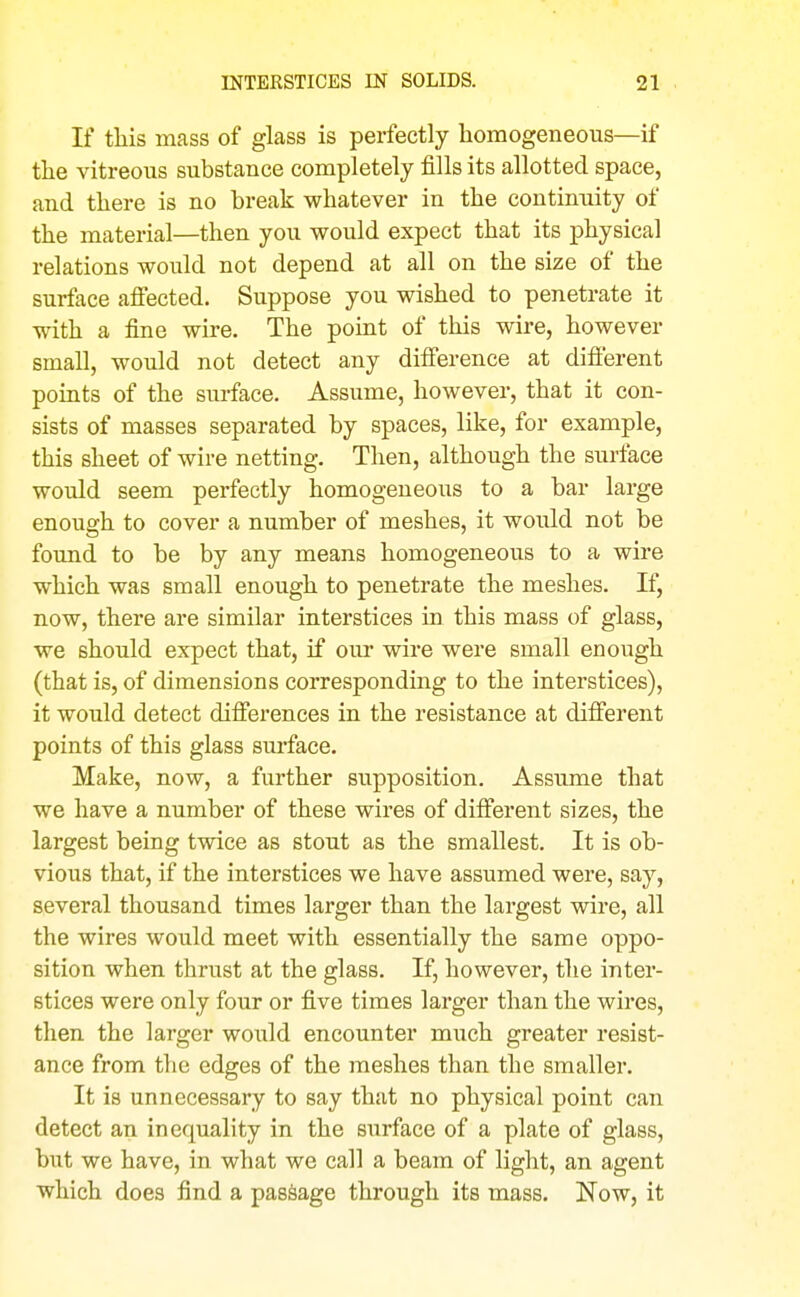 If tliis mass of glass is perfectly homogeneous—if the vitreous substance completely fills its allotted space, and there is no break whatever in the continuity of the material—then you would expect that its physical relations would not depend at all on the size of the surface affected. Suppose you wished to penetrate it with a fine wire. The point of this wire, however small, would not detect any difi'erence at difierent pomts of the surface. Assume, however, that it con- sists of masses separated by spaces, like, for example, this sheet of wire netting. Then, although the surface would seem perfectly homogeneous to a bar large enough to cover a number of meshes, it would not be found to be by any means homogeneous to a wire which was small enough to penetrate the meshes. If, now, there are similar interstices in this mass of glass, we should expect that, if our wire were small enough (that is, of dimensions corresponding to the interstices), it would detect difierences in the resistance at different points of this glass surface. Make, now, a further supposition. Assume that we have a number of these wires of different sizes, the largest being twice as stout as the smallest. It is ob- vious that, if the interstices we have assumed were, say, several thousand times larger than the largest wire, all the wires would meet with essentially the same oppo- sition when thrust at the glass. If, however, the inter- stices were only four or five times larger than the wires, then the larger would encounter much greater resist- ance from the edges of the meshes than the smaller. It is unnecessary to say that no physical point can detect an inequality in the surface of a plate of glass, but we have, in what we call a beam of light, an agent which does find a passage through its mass. Now, it