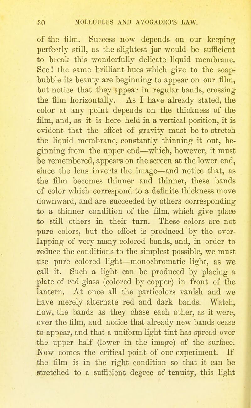 of tlie film. Success now depends on our keeping perfectly still, as the slightest jar would be sufiicient to break this wonderfully delicate liquid membrane. See! the same brilliant hues which give to the soap- bubble its beauty are beginning to appear on our film, but notice that they appear in regular bands, crossing the film horizontally. As I have already stated, the color at any point depends on the thickness of the film, and, as it is here held in a vertical position, it is evident that the effect of gravity must be to stretch the liquid membrane, constantly thinning it out, be- ginning from the upper end—which, however, it must be remembered, appears on the screen at the lower end, since the lens inverts the image—and notice that, as the film becomes thinner and thinner, these bands of color which correspond to a definite thickness move downward, and are succeeded by others corresponding to a thinner condition of the film, which give place to still others in their turn. These colors are not pure colors, but the efiect is produced by the over- lapping of very many colored bands, and, in order to reduce the conditions to the simplest possible, we must use pure colored light—monochromatic light, as we call it. Such a light can be produced by placing a plate of red glass (colored by copper) in front of the lantern. At once all the particolors vanish and we have merely alternate red and dark bands. Watch, now, the bands as they chase each other, as it were, over the film, and notice that abeady new bands cease to appear, and that a uniform light tint has spread over the upper half (lower in the image) of the surface. Now comes the critical point of our erperiment. If the film is in the right condition so that it can be stretched to a sufficient degree of tenuity, this light