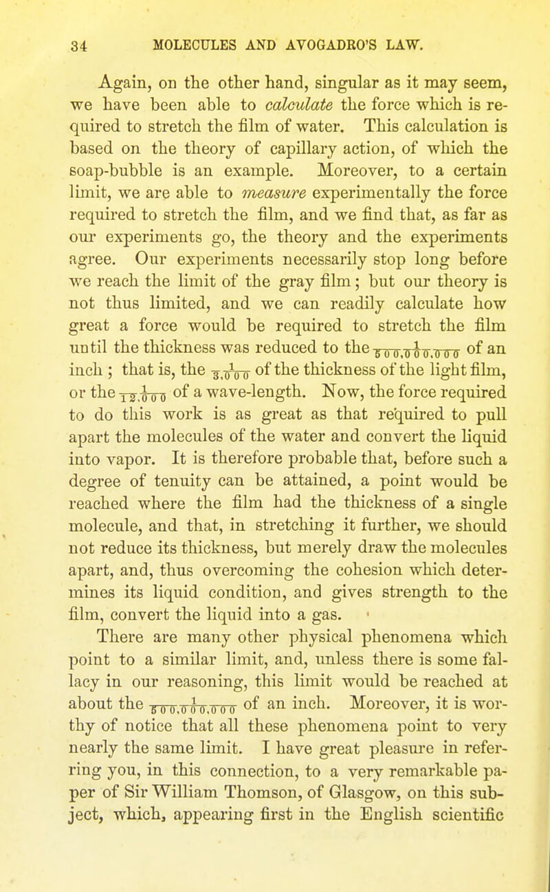 Again, on the other hand, singular as it may seem, we have been able to calculate the force which is re- quired to stretch the film of water. This calculation is based on the theory of capillary action, of which the soap-bubble is an example. Moreover, to a certain limit, we are able to measure experimentally the force required to stretch the film, and we find that, as far as our experiments go, the theory and the experiments agree. Our experiments necessarily stop long before we reach the limit of the gray film; but our theory is not thus limited, and we can readily calculate how great a force would be required to stretch the film until the thickness was reduced to the-^q-q q-^^-j^^ of an inch ; that is, the -s.oVo thickness of the light film, or the T2,¥FD '^^ ^ wave-length. Now, the force required to do this work is as great as that required to pull apart the molecules of the water and convert the liquid into vapor. It is therefore probable that, before such a degree of tenuity can be attained, a point would be reached where the film had the thickness of a single molecule, and that, in stretching it further, we should not reduce its thickness, but merely draw the molecules apart, and, thus overcoming the cohesion which deter- mines its liquid condition, and gives strength to the film, convert the liquid into a gas. There are many other physical phenomena which point to a similar limit, and, unless there is some fal- lacy in our reasoning, this limit would be reached at about the goo,000,000 of an inch. Moreover, it is wor- thy of notice that all these phenomena point to very nearly the same limit. I have great pleasm-e in refer- ring you, in this connection, to a very remarkable pa- per of Sir William Thomson, of Glasgow, on this sub- ject, whichj appearing first in the English scientific