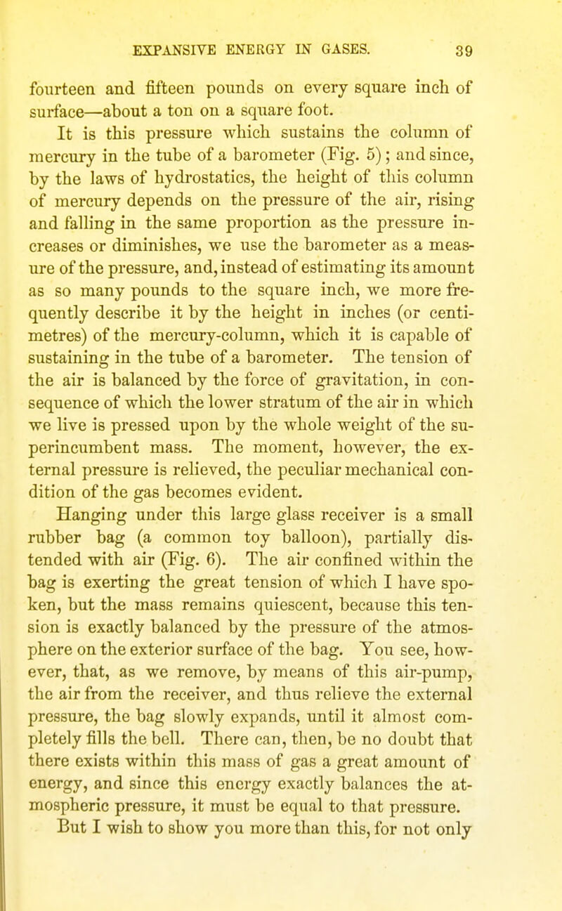 fourteen and fifteen pounds on every square inch of surface—about a ton on a square foot. It is this pressure which sustains the cohimn of mercury in the tube of a barometer (Fig. 5); and since, by the laws of hydi'ostatics, the height of this column of mercury depends on the pressure of the air, rising and falling in the same proportion as the pressure in- creases or diminishes, we use the barometer as a meas- ure of the pressure, and, instead of estimating its amount as so many pounds to the square inch, we more fre- quently describe it by the height in inches (or centi- metres) of the mercury-column, which it is capable of sustaining in the tube of a barometer. The tension of the air is balanced by the force of gravitation, in con- sequence of which the lower stratum of the air in which we live is pressed upon by the whole weight of the su- perincumbent mass. The moment, however, the ex- ternal pressure is relieved, the peculiar mechanical con- dition of the gas becomes evident. Hanging under this large glass receiver is a small rubber bag (a common toy balloon), partially dis- tended with air (Fig. 6). The air confined within the bag is exerting the great tension of which I have spo- ken, but the mass remains quiescent, because this ten- sion is exactly balanced by the pressure of the atmos- phere on the exterior surface of the bag. You see, how- ever, that, as we remove, by means of this air-pump, the air from the receiver, and thus relieve the external pressure, the bag slowly expands, until it almost com- pletely fills the bell. There can, then, be no doubt that there exists within this mass of gas a great amount of energy, and since this energy exactly balances the at- mospheric pressure, it must be equal to that pressure. But I wish to show you more than this, for not only