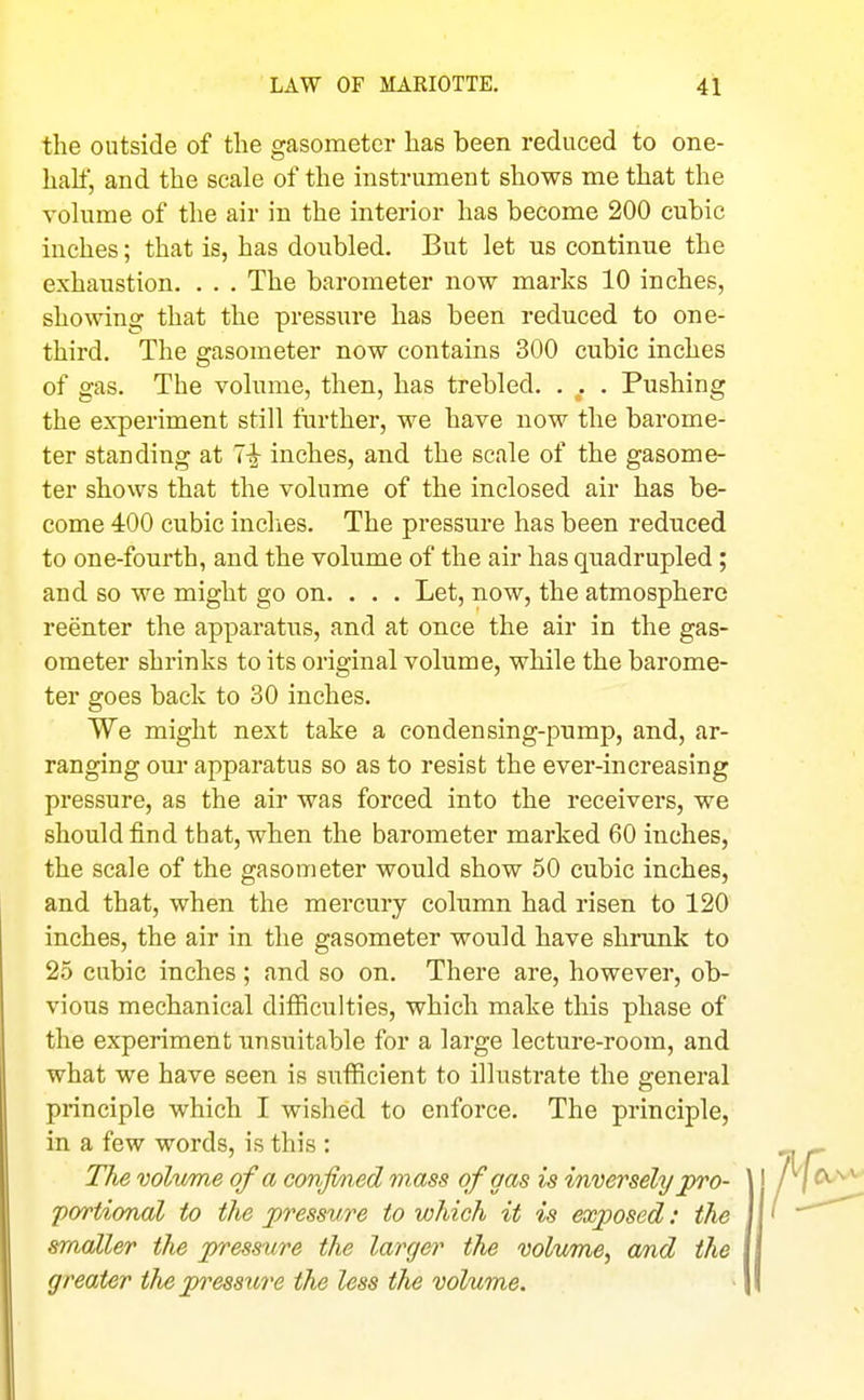 the outside of the gasometer has been reduced to one- half, and the scale of the instrument shows me that the volume of the air in the interior has become 200 cubic inches; that is, has doubled. But let us continue the exhaustion. . . . The barometer now marks 10 inches, showing that the pressure has been reduced to one- third. The gasometer now contains 300 cubic inches of gas. The volume, then, has trebled. . . . Pushing the experiment still further, we have now the barome- ter standing at 1-^ inches, and the scale of the gasome- ter shows that the volume of the inclosed air has be- come 400 cubic inches. The pressure has been reduced to one-fourth, and the volume of the air has quadrupled ; and so we might go on. . . . Let, now, the atmosphere reenter the apparatus, and at once the air in the gas- ometer shrinks to its original volume, while the barome- ter goes back to 30 inches. We might next take a condensing-pump, and, ar- ranging our apparatus so as to resist the ever-increasing pressure, as the air was forced into the receivers, we should find that, when the barometer marked 60 inches, the scale of the gasometer would show 50 cubic inches, and that, when the mercury column had risen to 120 inches, the air in the gasometer would have shrunk to 25 cubic inches ; and so on. There are, however, ob- vious mechanical difficulties, which make this phase of the experiment unsuitable for a large lecture-room, and what we have seen is sufiicient to illustrate the general principle which I wished to enforce. The principle, in a few words, is this : The vohime of a conjmed mass of gas is inversely pro- portional to the pressure to which it is exposed: the smaller the pressure the larger the volume, and the greater the pn^essiore the less the volume.