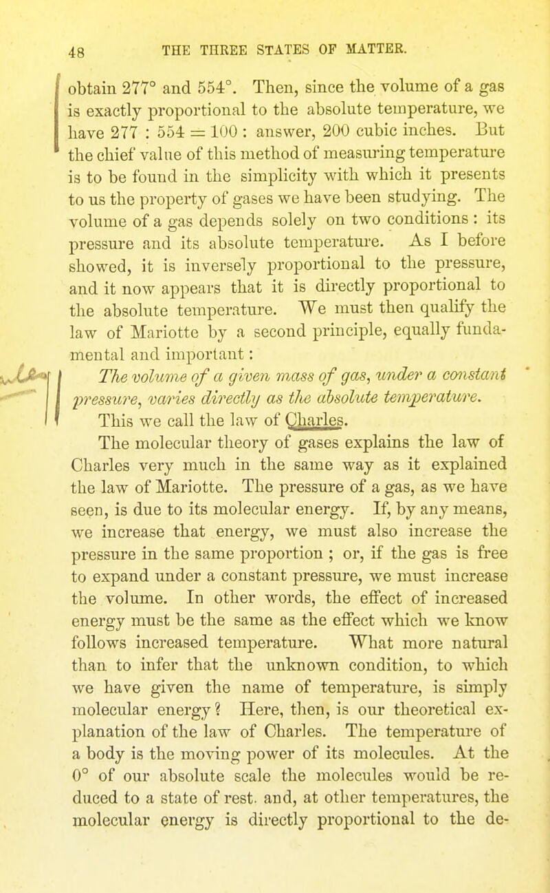 obtain 277° and 554°. Then, since the volume of a gas is exactly proportional to the absolute temperature, we have 277 : 554 = 100 : answer, 200 cubic inches. But the chief value of this method of measuring temperature is to be found in the simplicity with which it presents to us the property of gases we have been studying. The volume of a gas depends solely on two conditions : its pressure and its absolute temperature. As I before showed, it is inversely proportional to the pressure, and it now appears that it is directly proportional to the absolute temperature. We must then qualify the law of Mariotte by a second principle, equally funda- mental and important: The volume of a given mass of gas, under a constant 'pressure^ varies directly as the absolute tenvperature. This we call the law of Charles. The molecular theory of gases explains the law of Charles very much in the same way as it explained the law of Mariotte. The pressure of a gas, as we have seen, is due to its molecular energy. If, by any means, we increase that energy, we must also increase the pressure in the same proportion ; or, if the gas is free to expand under a constant pressure, we must increase the volume. In other words, the effect of increased energy must be the same as the effect which we know follows increased temperature. What more natural than to infer that the unknown condition, to which we have given the name of temperature, is simply molecular energy ? Here, then, is our theoretical ex- planation of the law of Charles. The temperatm'e of a body is the moving power of its molecules. At the 0° of our absolute scale the molecules would be re- duced to a state of rest, and, at other temperatures, the molecular energy is directly proportional to the de-