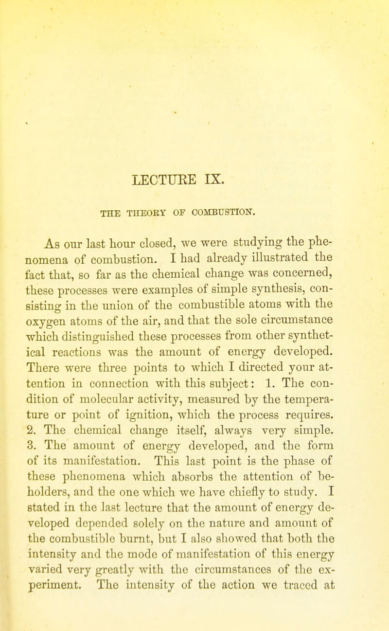 THE THEORY OF COMBUSTION. As our last hour closed, we were studying the phe- nomena of combustion. I had already illustrated the fact that, so far as the chemical change was concerned, these processes were examples of simple synthesis, con- sisting in the union of the combustible atoms with the oxygen atoms of the air, and that the sole circumstance which distinguished these processes from other synthet- ical reactions was the amount of energy developed. There were three points to which I directed your at- tention in connection with this subject: 1. The con- dition of molecular activity, measured by the tempera- ture or point of ignition, which the process requires. 2. The chemical change itself, always very simple. 3. The amount of energy developed, and the form of its manifestation. This last point is the phase of these phenomena which absorbs the attention of be- holders, and the one which we have chiefly to study. I stated in the last lecture that the amount of energy de- veloped depended solely on the nature and amount of the combustible burnt, but I also showed that both the intensity and the mode of manifestation of this energy varied very greatly with the circumstances of the ex- periment. The intensity of the action we traced at