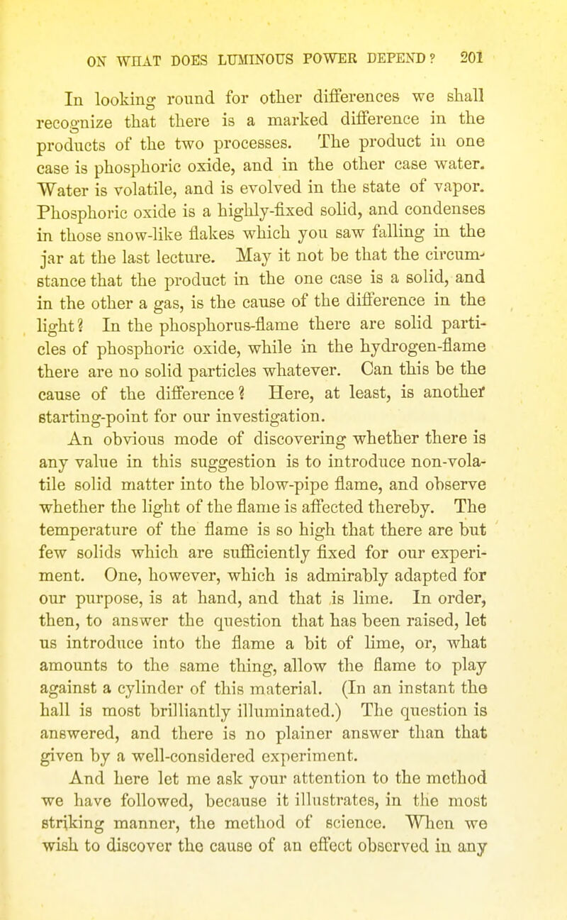 In looking round for other diflferences we shall recognize that there is a marked difference in the products of the two processes. The product in one case is phosphoric oxide, and in the other case water. Water is volatile, and is evolved in the state of vapor. Phosphoric oxide is a highly-fixed solid, and condenses in those snow-like flakes which you saw falling in the jar at the last lecture. May it not be that the circum- stance that the product in the one case is a solid, and in the other a gas, is the cause of the difierence in the light ? In the phosphorus-flame there are solid parti- cles of phosphoric oxide, while in the hydrogen-flame there are no solid particles whatever. Can this be the cause of the difference? Here, at least, is anothei* Btarting-point for our investigation. An obvious mode of discovering whether there is any value in this suggestion is to introduce non-vola- tile solid matter into the blow-pipe flame, and observe whether the light of the flame is aftected thereby. The temperature of the flame is so high that there are but few solids which are sufficiently fixed for our experi- ment. One, however, which is admirably adapted for our purpose, is at hand, and that is lime. In order, then, to answer the question that has been raised, let ns introduce into the flame a bit of lime, or, what amounts to the same thing, allow the flame to play against a cylinder of this material. (In an instant the hall is most brilliantly illuminated.) The question is answered, and there is no plainer answer than that given by a well-considered experiment. And here let me ask your attention to the method we have followed, because it iHustrates, in the most striking manner, the method of science. Wlien we wish to discover the cause of an effect observed in any