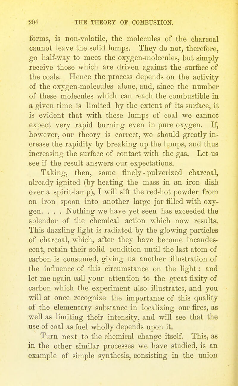 forms, is non-volatile, tlie molecules of the charcoal cannot leave the solid lumps. They do not, therefore, go half-way to meet the oxygen-molecules, but simply receive those which are driven against the sm-face of the coals. Hence the process depends on the activity of the oxygen-molecules alone, and, since the number of these molecules which can reach the combustible in a given time is limited by the extent of its surface, it is evident that with these lumps of coal we cannot expect very rapid burniag even in piu'e oxygen. If, however, our theory is correct, we should greatly iu- crease the rapidity by breaking up the lumps, and thus increasing the surface of contact with the gas. Let us see if the result answers our expectations. Taking, then, some finely - pulverized charcoal, already ignited (by heating the mass in an iron dish over a spirit-lamp), I will sift the red-hot powder from an iron spoon into another large jar filled with oxy- gen. . . . Nothing we have yet seen has exceeded the splendor of the chemical action which now results. This dazzling light is radiated by the glowing particles of charcoal, which, after they have become incandes- cent, retain their solid condition until the last atom of carbon is consumed, giving us another illustration of the influence of this circumstance on the light: and let me again call your attention to the gi'eat fixity of carbon which the experiment also illustrates, and you will at once recognize the importance of this quality of the elementary substance in localizing om* fires, as well as limiting their intensity, and will see that the use of coal as fuel wholly depends upon it. Turn next to the chemical change itself. This, as in the other similar processes we have studied, is an example of simple synthesis, consisting in the union