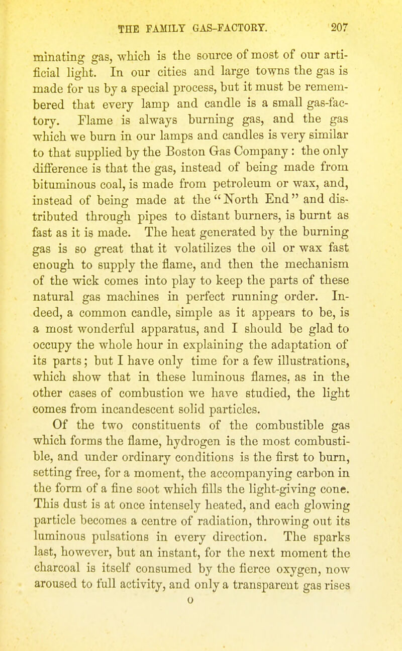 minating gas, wMch is the source of most of our arti- ficial light. In our cities and large towns the gas is made for us by a special process, but it must be remem- bered that every lamp and candle is a small gas-fac- tory. Flame is always burning gas, and the gas which we burn in our lamps and candles is very similar to that supplied by the Boston Gas Company: the only difference is that the gas, instead of being made from bituminous coal, is made from petroleum or wax, and, instead of being made at the  North End and dis- tributed through pipes to distant burners, is burnt as fast as it is made. The heat generated by the burning gas is so great that it volatilizes the oil or wax fast enough to supply the flame, and then the mechanism of the wick comes into play to keep the parts of these natural gas machines in perfect running order. In- deed, a common candle, simple as it appears to be, is a most wonderful apparatus, and I should be glad to occupy the whole hour in explaining the adaptation of its parts; but I have only time for a few illustrations, which show that in these luminous flames, as in the other cases of combustion we have studied, the light comes from incandescent solid particles. Of the two constituents of the combustible gas which forms the flame, hydrogen is the most combusti- ble, and under ordinary conditions is the first to burn, setting free, for a moment, the accompanying carbon in the form of a fine soot which fills the light-giving cone. This dust is at once intensely heated, and each glowing particle becomes a centre of radiation, throwing out its luminous pulsations in every direction. The sparks last, however, but an instant, for the next moment the charcoal is itself consumed by the fierce oxygen, now aroused to full activity, and only a transparent gas rises 0