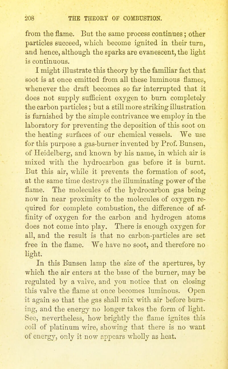 from the flame. But the same process continues; other particles succeed, which become ignited in their turn, and hence, although the sparks are evanescent, the light is continuous. I might illustrate this theory by the familiar fact that soot is at once emitted from all these luminous flames, whenever the draft becomes so far interrupted that it does not supply sufficient oxygen to bum completely the carbon particles; but a still more striking illustration is furnished by the simple contrivance we employ in the laboratory for preventing the deposition of this soot on the heating surfaces of our chemical vessels. We use for this purpose a gas-burner invented by Prof. Bunsen, of Heidelberg, and known by his name, in which air is mixed with the hydrocarbon gas before it is burnt. But this air, while it prevents the formation of soot, at the same time destroys the illuminating power of the flame. The molecules of the hydrocarbon gas being now in near proximity to the molecules of oxygen re- quired for complete combustion, the difierence of af- finity of oxygen for the carbon and hydrogen atoms does not come into play. There is enough oxygen for all, and the result is that no carbon-particles are set free in the flame. We have no soot, and therefore no light. In this Bunsen lamp the size of the apertm'es, by which the air enters at the base of the burner, may be regulated by a valve, and you notice that on closing this valve the flame at once becomes luminous. Open it again so that the gas shall mix with air before burn- ing, and the energy no longer takes the form of light. See, nevertheless, how brightly the flame ignites this coil of platinum wire, showing that there is no want of energy, only it now appears wholly as heat.