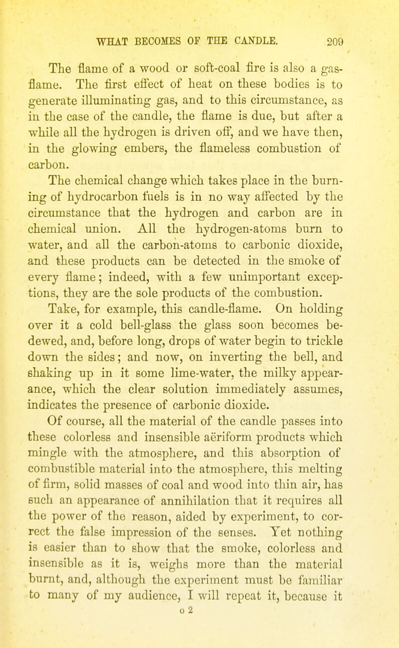 The flame of a wood or soft-coal fire is also a gas- flame. The first efi'ect of heat on these bodies is to generate iUnminating gas, and to this circumstance, as in the case of the candle, the flame is due, but after a while all the hydrogen is driven off, and we have then, in the glowing embers, the flameless combustion of carbon. The chemical change which takes place in the burn- ing of hydrocarbon fuels is in no way afi'ected by the circumstance that the hydrogen and carbon are in chemical union. All the hydrogen-atoms bum to water, and all the carbon-atoms to carbonic dioxide, and these products can be detected in the smoke of every flame; indeed, with a few unimportant excep- tions, they are the sole products of the combustion. Take, for example, this candle-flame. On holding over it a cold bell-glass the glass soon becomes be- dewed, and, before long, drops of water begin to trickle down the sides; and now, on inverting the bell, and shaking up in it some lime-water, the milky appear- ance, which the clear solution immediately assumes, indicates the presence of carbonic dioxide. Of course, all the material of the candle passes into these colorless and insensible aeriform products which mingle with the atmosphere, and this absorption of combustible material into the atmosphere, this melting of firm, solid masses of coal and wood into thin air, has such an appearance of annihilation that it requires all the power of the reason, aided by experiment, to cor- rect the false impression of the senses. Yet nothing is easier than to show that the smoke, colorless and insensible as it is, weighs more than the material burnt, and, although the experiment must be familiar to many of my audience, I will repeat it, because it 0 2