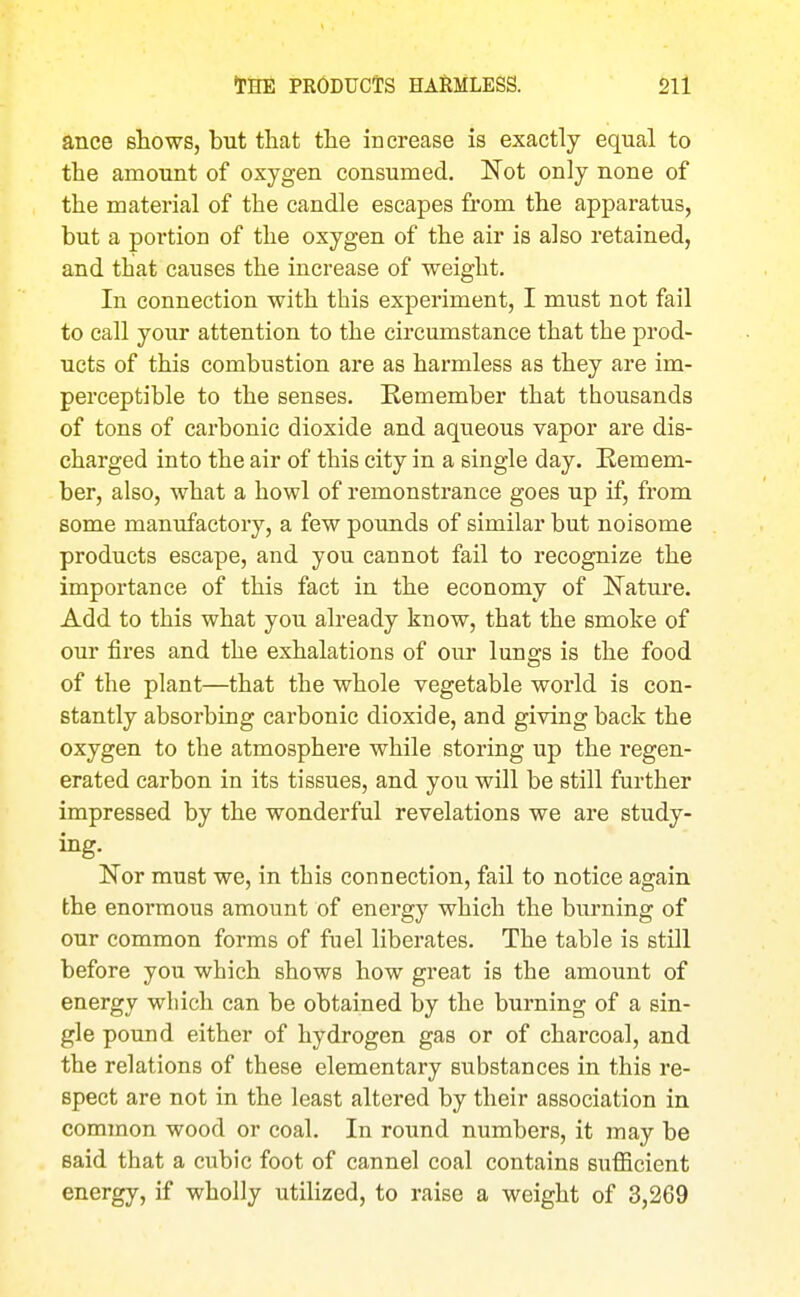 ance shows, but that the increase is exactly equal to the amount of oxygen consumed. Not only none of the material of the candle escapes from the apparatus, but a portion of the oxygen of the air is also retained, and that causes the increase of weight. In connection with this experiment, I must not fail to call your attention to the circumstance that the prod- ucts of this combustion are as harmless as they are im- perceptible to the senses. Eemember that thousands of tons of carbonic dioxide and aqueous vapor are dis- charged into the air of this city in a single day. Remem- ber, also, what a howl of remonstrance goes up if, from some manufactory, a few pounds of similar but noisome products escape, and you cannot fail to recognize the importance of this fact in the economy of Nature. Add to this what you already know, that the smoke of our fires and the exhalations of our lunffs is the food a of the plant—that the whole vegetable world is con- stantly absorbing carbonic dioxide, and giving back the oxygen to the atmosphere while storing up the regen- erated carbon in its tissues, and you will be still further impressed by the wonderful revelations we are study- ing. Nor must we, in this connection, fail to notice again the enormous amount of energy which the burning of our common forms of fuel liberates. The table is still before you which shows how great is the amount of energy which can be obtained by the burning of a sin- gle pound either of hydrogen gas or of charcoal, and the relations of these elementary substances in this re- spect are not in the least altered by their association in common wood or coal. In round numbers, it may be said that a cubic foot of cannel coal contains sufficient energy, if wholly utilized, to raise a weight of 3,269