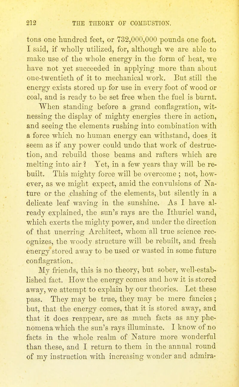 r 212 THE THEORY OF COMBUSTION. tons one hundred feet, or 732,000,000 pounds one foot. I said, if wholly utilized, for, although we are able to make use of the whole energy in the form of heat, we have not yet succeeded in applying more than about one-twentieth of it to mechanical work. But still the energy exists stored up for use in every foot of wood or coal, and is ready to be set free when the fuel is burnt. When standing before a grand conflagration, wit- nessing the display of mighty energies there in action, and seeing the elements rushing into combination with a force which no human energy can withstand, does it seem as if any power could undo that work of destruc- tion, and rebuild those beams and rafters which are melting into air ? Yet, in a few years thay will be re- built. This mighty force will be overcome ; not, how- ever, as we might expect, amid the convulsions of Na- ture or the .clashing of the elements, but silently in a dehcate leaf waving in the sunshine. As I have al- ready explained, the sun's rays are the Ithuriel wand, which exerts the mighty power, and under the direction of that unerring Architect, whom all true science rec- ognizes, the woody structm-e will be rebuilt, and fresh energy stored away to be used or wasted in some future conflagration. My friends, this is no theory, but sober, well-estab- lished fact. How the energy comes and how it is stored away, we attempt to explain by our theories. Let these pass. They may be true, they may be mere fancies ; but, that the energy comes, that it is stored away, and that it does reappear, are as much facts as any phe- nomena which the sun's rays illuminate. I know of no facts in the whole realm of Nature more wonderful than these, and I return to them in the annual round of my instruction with increasing wonder and admira-