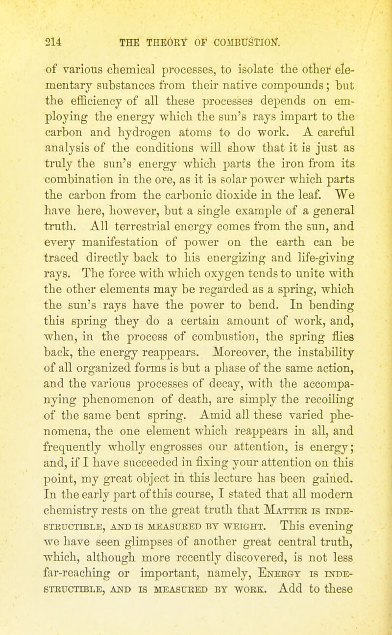 of various chemical processes, to isolate the other ele- mentary substances from their native compounds; but the efficiency of all these processes depends on em- ploying the energy which the sun's rays impart to the carbon and hydrogen atoms to do work. A careful analysis of the conditions will show that it is just as truly the sun's energy which parts the iron fi'om its •combination in the ore, as it is solar power which parts the carbon from the carbonic dioxide in the leaf. We have here, however, but a single example of a general truth. All terrestrial energy comes from the sun, and every manifestation of power on the earth can be traced directly back to his energizing and life-giving rays. The force with which oxygen tends to unite with the other elements may be regarded as a spring, which the sun's rays have the power to bend. In bending this spring they do a certain amount of work, and, when, in the process of combustion, the spring flies back, the energy reappears. Moreover, the instability of all organized forms is but a pliase of the same action, and the various processes of decay, with the accompa- nying phenomenon of death, are simply the recoiling of the same bent spring. Amid all these varied phe- nomena, the one element which reappears in all, and frequently wholly engrosses our attention, is energy; and, if I have succeeded in fixing your attention on this point, my gi-eat object in this lecture has been gained. In the early part of this course, I stated that aU modern chemistry rests on the great truth that Matter is inde- STETJCTIBLE, AJSTD IS MEASTJEED BY WEIGHT. This evening we have seen glimpses of another great central truth, which, although more recently discovered, is not less far-reaching or important, namely. Energy is inde- structible, AND IS MEASURED BY WORK. Add tO tllCSC
