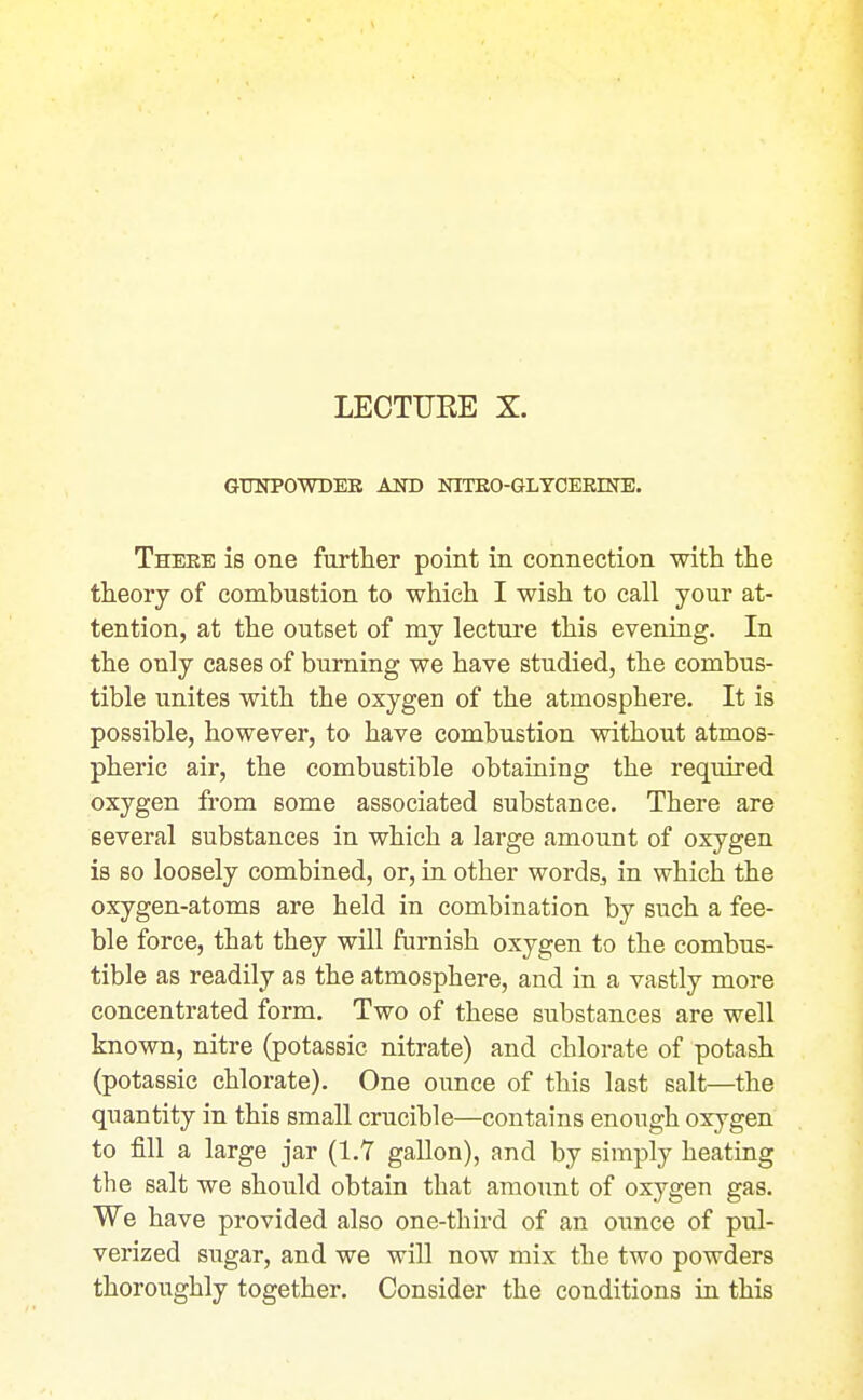 LECTUEE X. GUNPOWDBK AND NITBO-GLYCEEINE. Theee is one furtlier point in connection with the theory of combustion to which I wish to call your at- tention, at the outset of my lecture this evening. In the only cases of burning we have studied, the combus- tible unites with the oxygen of the atmosphere. It is possible, however, to have combustion without atmos- pheric air, the combustible obtaining the required oxygen from some associated substance. There are several substances in which a large amount of oxygen is so loosely combined, or, in other words, in which the oxygen-atoms are held in combination by such a fee- ble force, that they will furnish oxygen to the combus- tible as readily as the atmosphere, and in a vastly more concentrated form. Two of these substances are well known, nitre (potassic nitrate) and chlorate of potash (potassic chlorate). One ounce of this last salt—the quantity in this small crucible—contains enough oxygen to fill a large jar (1.7 gallon), and by simply heating the salt we should obtain that amount of oxygen gas. We have provided also one-third of an ounce of pul- verized sugar, and we will now mix the two powders thoroughly together. Consider the conditions in this