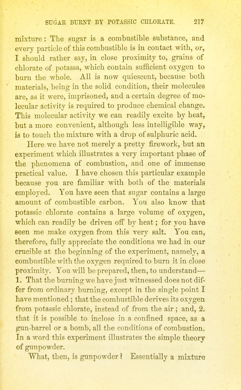 mixture: Tlie sugar is a combustible substance, and every particle of tliis combustible is in contact with, or, I should rather say, in close proximity to, grains of chlorate of potassa, which contain sufficient oxygen to burn the whole. All is now quiescent, because both materials, being in the solid condition, their molecules are, as it were, imprisoned, and a certain degree of mo- lecular activity is required to produce chemical change. This molecular activity we can readily excite by heat, but a more convenient, although less intelligible way, is to touch the mixture with a drop of sulphuric acid. Here we have not merely a pretty firework, but an experiment which illustrates a very important phase of the phenomena of combustion, and one of immense practical value. I have chosen this particular example because you are familiar with both of the materials employed. You have seen that sugar contains a large amount of combustible carbon. You also know that potassic chlorate contains a large volume of oxygen, which can readily be driven off by heat; for you have seen me make oxygen from this very salt. You can, therefore, fully appreciate the conditions we had in our crucible at the beginning of the experiment, namely, a combustible with the oxygen required to burn it in close proximity. You will be prepared, then, to understand— 1. That the burning we have just witnessed does not dif- fer from ordinary burning, except in the single point I have mentioned; that the combustible derives its oxygen from potassic chlorate, instead of from the air; and, 2. that it is possible to inclose in a confined space, as a gun-barrel or a bomb, all the conditions of combustion. In a word this experiment illustrates the simple theory of gim powder. What, then, is gunpowder ? Essentially a mixture