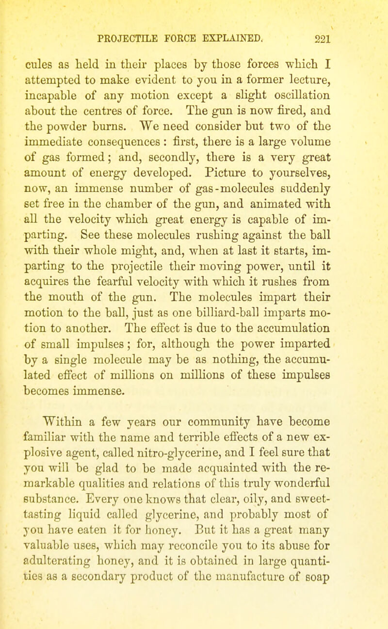 cules as held in tlieii- places by those forces which I attempted to make evident to you in a former lecture, incapable of any motion except a slight oscillation about the centres of force. The gun is now fired, and the powder burns. We need consider but two of the immediate consequences : first, there is a large volume of gas formed; and, secondly, there is a very great amount of energy developed. Picture to yourselves, now, an immense number of gas-molecules suddenly set free in the chamber of the gun, and animated with all the velocity which great energy is capable of im- parting. See these molecules rushing against the ball with their whole might, and, when at last it starts, im- parting to the projectile their moving power, until it acquires the fearful velocity with which it rushes from the mouth of the gun. The molecules impart their motion to the ball, just as one billiard-ball imparts mo- tion to another. The efi'ect is due to the accumulation of small impulses; for, although the power imparted by a single molecule may be as nothing, the accumu- lated efi'ect of millions on millions of these impulses becomes immense. Within a few years our community have become familiar with the name and terrible efiects of a new ex- plosive agent, called nitro-glycerine, and I feel sure that you will be glad to be made acquainted with the re- markable qualities and relations of this truly wonderful substance. Every one knows that clear, oily, and sweet- tasting liquid called glycerine, and probably most of you have eaten it for honey. But it has a great many valuable uses, which may reconcile you to its abuse for adulterating honey, and it is obtained in large quanti- ties as a secondary product of the manufacture of soap