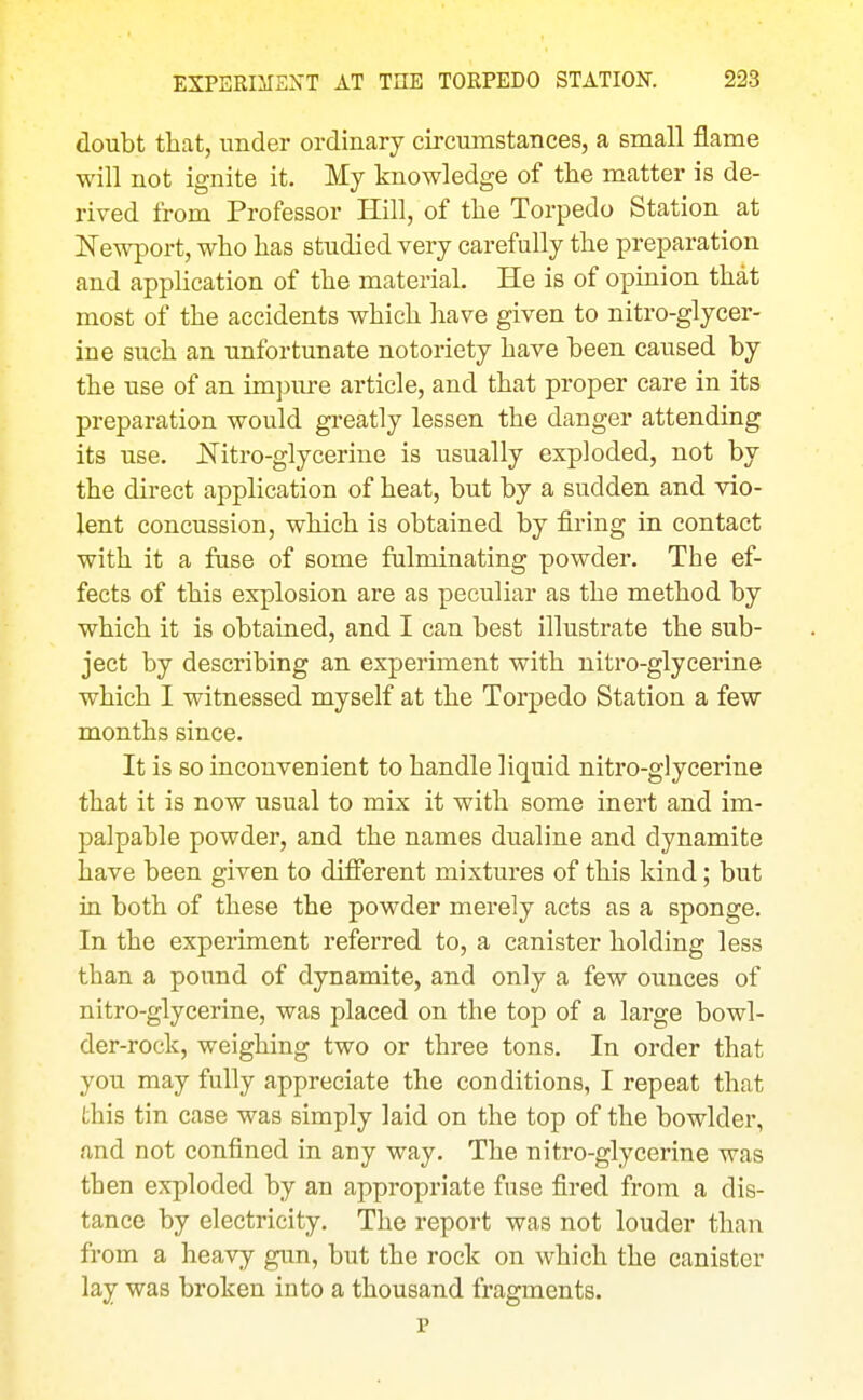 doubt that, under ordinary circumstances, a small flame will not ignite it. My knowledge of the matter is de- rived from Professor Hill, of the Torpedo Station at ISTewport, who has studied very carefully the preparation and appHcation of the material. He is of opinion that most of the accidents which have given to nitro-glycer- ine such an unfortunate notoriety have been caused by the use of an im])ure article, and that proper care in its preparation would gi-eatly lessen the danger attending its use. JSTitro-glycerine is usually exploded, not by the direct application of heat, but by a sudden and vio- lent concussion, which is obtained by firing in contact with it a fase of some fulminating powder. The ef- fects of this explosion are as peculiar as the method by which it is obtained, and I can best illustrate the sub- ject by describing an experiment with nitro-glycerine which I witnessed myself at the Torpedo Station a few months since. It is so inconvenient to handle liquid nitro-glycerine that it is now usual to mix it with some inert and im- palpable powder, and the names dualine and dynamite have been given to different mixtures of this kind; but in both of these the powder merely acts as a sponge. In the experiment referred to, a canister holding less than a pound of dynamite, and only a few ounces of nitro-glycerine, was placed on the top of a large bowl- der-rock, weighing two or three tons. In order that you may fully appreciate the conditions, I repeat that this tin case was simply laid on the top of the bowlder, and not confined in any way. The nitro-glycerine was then exploded by an appropriate fuse fired from a dis- tance by electricity. The report was not louder than from a heavy gun, but the rock on which the canister lay was broken into a thousand fragments. p