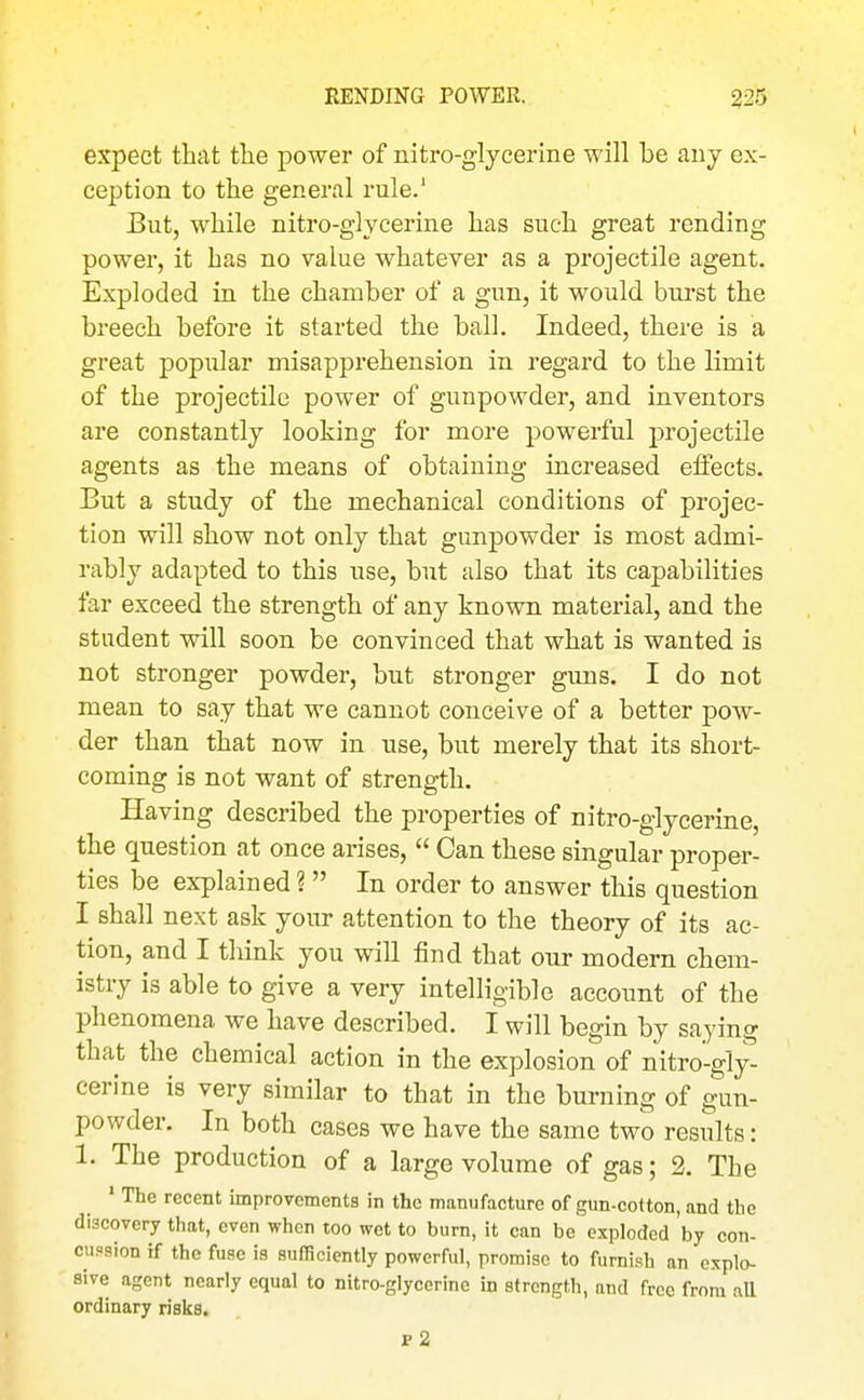 RENDING POWER. 325 expect that tlie power of nitro-glycerine will be any ex- ception to the general rule.' But, while nitro-glycerine has such great rending power, it has no value whatever as a projectile agent. Exploded in the chamber of a gun, it would burst the breech before it started the ball. Indeed, there is a great popular misapprehension in regard to the limit of the projectile power of gunpowder, and inventors are constantly looking for more powerful projectile agents as the means of obtaining increased effects. But a study of the mechanical conditions of projec- tion will show not only that gunpowder is most admi- rably adapted to this use, but also that its capabilities far exceed the strength of any known material, and the student will soon be convinced that what is wanted is not stronger powder, but stronger guns. I do not mean to say that we cannot conceive of a better pow- der than that now in use, but merely that its short- coming is not want of strength. Having described the properties of nitro-glycerine, the question at once arises,  Can these singular proper- ties be explained ?  In order to answer this question I shall next ask your attention to the theory of its ac- tion, and I think you will find that our modern chem- istry is able to give a very intelligible accoimt of the phenomena we have described. I will begin by saying that the chemical action in the explosion of nitro-gly- cerine is very similar to that in the burning of gun- powder. In both cases we have the same two results: 1. The production of a large volume of gas; 2. The ' The recent improvements in the manufacture of gun-cotton, and the discovery that, even when too wet to bum, it can be exploded hy con- cussion if the fuse is sufficiently powerful, promise to furnish an explo- sive agent nearly equal to nitro-glycerine in strength, and free from all ordinary risks. p2