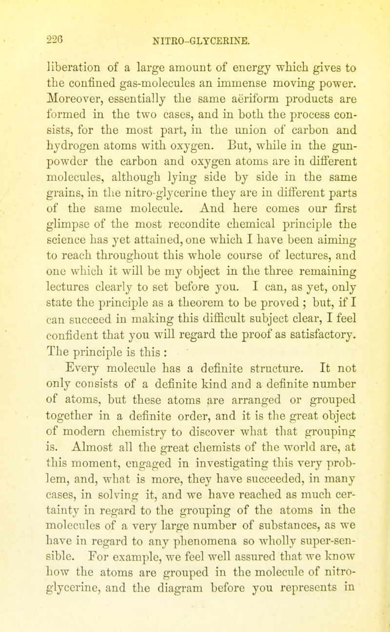 liberation of a large araourit of energy wLicli gives to the confined gas-molecules an immense moving power. Moreover, essentially tlie same aeriform products are formed in the two cases, and in both the process con- sists, for the most part, in the union of carbon and hydrogen atoms with oxygen. But, while in the gun- powder the carbon and oxygen atoms are in difl'erent molecules, although lying side by side in the same grains, in the nitro-glycerine they are in different parts of the same molecule. And here comes our first glimpse of the most recondite chemical principle the science has yet attained, one which I have been aiming to reach throughout this whole course of lectui*es, and one which it will be my object in the thi'ee remaining lectures clearly to set before you. I can, as yet, only state the principle as a theorem to be proved ; but, if I can succeed in making this difficult subject clear, I feel confident that you will regard the proof as satisfactory. The principle is this : Every molecule has a definite structure. It not only consists of a definite kind and a definite number of atoms, but these atoms are arranged or grouped together in a definite order, and it is the great object of modern chemistry to discover what that grouping is. Almost all the great chemists of the world are, at this moment, engaged in investigating this very prob- lem, and, what is more, they have succeeded, in many cases, in solving it, and we have reached as much cer- tainty in regard to the grouping of the atoms in the molecules of a very large number of substances, as we have in regard to any phenomena so Avholly super-sen- sible. For example, we feel well assured that we know how the atoms are grouped in the molecule of nitro- glycerine, and the diagram before you represents in