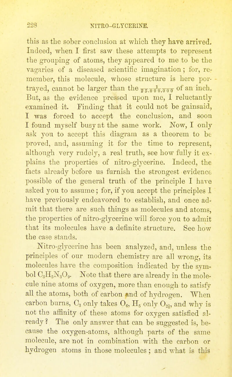 this as the sober conclusion at which they have arrived. Indeed, when I first saw these attempts to represent the grouping of atoms, they appeared to me to be the vagaries of a diseased scientific imagination; for, re- member, this molecule, whose structure is here por- - trayed, cannot be larger than the^-g-.^-jV.'ooT inch. But, as the evidence pressed upon me, I reluctantly examined it. Finding that it could not be gainsaid, I was forced to accept the conclusion, and soon I found myself busy at the same work. Now, I only ask you to accept this diagram as a theorem to be proved, and, assuming it for the time to represent, although very rudely, a real truth, see how fully it ex- plains the properties of niti'O-glj'^cerine. Indeed, the facts already before us furnish the strongest evidence possible of the general truth of the principle I have asked you to assume; for, if you accept the principles 1 have previously endeavored to establish, and once ad- mit that there are such things as molecules and atoms, the properties of nitro-glycerine wiU force you to admit that its molecules have a definite structure. See how the case stands. Nitro-glycerine has been analyzed, and, unless the principles of our modern chemistry are all wrong, its molecules have the composition indicated by the sym- bol CsHsNgOg. Note that there are already in the mole- cule nine atoms of oxygen, more than enough to satisfy all the atoms, both of carbon and of hydrogen. When carbon burns, C3 only takes Og, H5 only Oj., and why is not the affinity of these atoms for oxygen satisfied al- ready ? The only answer that can be suggested is, be- cause the oxygen-atoms, although parts of the same molecule, are not in combination with the cai'bon or hydrogen atoms in those molecules ; and what is this