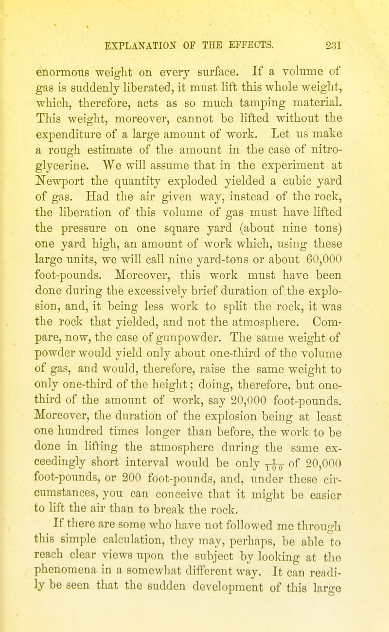 enormous weight on every surface. If a volume of gas is suddenly liberated, it must lift this whole weight, which, therefore, acts as so much tamping material. This weight, moreover, cannot be lifted without the expenditure of a large amount of work. Let us make a rough estimate of the amount in the case of nitro- glycerine. We will assume that in the experiment at Newport the quantity exploded yielded a cubic yard of gas. Had the air given way, instead of the rock, the liberation of this volume of gas must have lifted the pressure on one square yard (about nine tons) one yard high, an amount of work which, using these large units, we will call nine yard-tons or about 60,000 foot-pounds. Moreover, this work must have been done during the excessively brief duration of . the explo- sion, and, it being less work to split the rock, it was the rock that yielded, and not the atmosphere. Com- pare, now, the case of gunpowder. The same weight of powder would yield only about one-third of the volume of gas, and would, therefore, raise the same weight to only one-third of the height; doing, therefore, but one- third of the amount of work, say 20,000 foot-pounds. Moreover, the duration of the explosion being at least one hundred times longer than before, the work to be done in lifting the atmosphere during the same ex- ceedingly short interval would be only ^ of 20,000 foot-pounds, or 200 foot-pounds, and, under these cir- cumstances, you can conceive that it might be easier to lift the air than to break the rock. If there are some who have not followed me through this simple calculation, they may, perhaps, be able to reach clear views upon the subject by looking at the phenomena in a somewhat diifcrent way. It can readi- ly be seen that the sudden development of this large