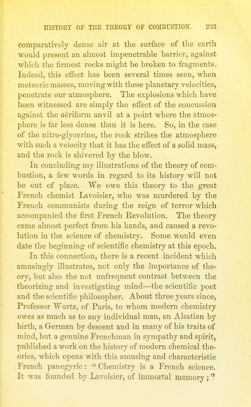 comparatively dense air at the surface of the earth would present an almost impenetrable barrier, against which the firmest rocks might be broken to fragments. Indeed, this eflect has been several times seen, when meteoric masses, moving with these planetary velocities, penetrate our atmosphere. The explosions which have been witnessed are simply the effect of the concussion against the aeriform anvil at a point where the atmos- phere is far less dense than it is here. So, in the case of the nitro-glycerine, the rock strikes the atmosphere with such a velocity that it has the effect of a solid mass, and the rock is shivered by the blow. In concluding my illustrations of the theory of com- bustion, a few words in regard to its history will not be out of place. We owe this theory to the great French chemist Lavoisier, who was murdered by the French communists during the reign of terror which accompanied the first French Revolution. The theory came almost perfect from his hands, and caused a revo- lution in the science of chemistry. Some would even date the beginning of scientific chemistry at this epoch. In this connection, there is a recent incident which amusingly illustrates, not only the importance of the- ory, but also the not unfrequent contrast between the theorizing and investigating mind—the scientific poet and the scientific philosopher. About three years since. Professor Wurtz, of Paris, to whom modern chemistry owes as much as to any individual man, an Alsatian by birth, a German by descent and in many of his traits of mind, but a genuine Frenchman in sympathy and spirit, published a work on the history of modern chemical the- ories, which opens with this amusing and characteristic French panegyric:  Chemistry is a French science. It was founded by Lavoisier, of immortal memory ; '*